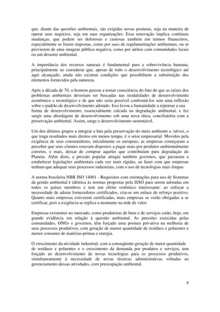 6
que, diante das questões ambientais, são exigidas novas posturas, seja na maneira de
operar seus negócios, seja em suas organizações. Essa renovação implica contínuas
mudanças, que podem ser dolorosas e custosas também em termos financeiros,
especialmente se forem impostas, como por meio de regulamentações ambientais, ou se
provierem de uma imagem pública negativa, como por atritos com comunidades locais
ou um desastre ambiental.
A importância dos recursos naturais é fundamental para a sobrevivência humana,
principalmente ao considerar que, apesar de todo o desenvolvimento tecnológico até
aqui alcançado, ainda não existem condições que possibilitem a substituição dos
elementos fornecidos pela natureza.
Após a década de 70, o homem passou a tomar consciência do fato de que as raízes dos
problemas ambientais deveriam ser buscadas nas modalidades de desenvolvimento
econômico e tecnológico e de que não seria possível confrontá-los sem uma reflexão
sobre o padrão de desenvolvimento adotado. Isso levou a humanidade a repensar a sua
forma de desenvolvimento, essencialmente calcada na degradação ambiental, e fez
surgir uma abordagem de desenvolvimento sob uma nova ótica, conciliatória com a
preservação ambiental. Assim, surge o desenvolvimento sustentável.
Um dos últimos grupos a integrar a luta pela preservação do meio ambiente e, talvez, o
que traga resultados mais diretos em menos tempo, é o setor empresarial. Movidos pela
exigência de seus consumidores, inicialmente os europeus, as empresas começaram a
perceber que seus clientes estavam dispostos a pagar mais por produtos ambientalmente
corretos, e mais, deixar de comprar aqueles que contribuíam para degradação do
Planeta. Além disto, a pressão popular atingiu também governos, que passaram a
estabelecer legislações ambientais cada vez mais rígidas, ao fazer com que empresas
tenham que adequar seus processos industriais, com o uso de tecnologias mais limpas.
A norma brasileira NBR ISO 14001 - Requisitos com orientações para uso de Sistemas
da gestão ambiental é idêntica às normas propostas pela ISSO para serem adotadas em
todos os países membros e tem um efeito sistêmico interessante: ao enfocar a
necessidade de adotar fornecedores certificados, cria-se um enlace de reforço positivo.
Quanto mais empresas estiverem certificadas, mais empresas se verão obrigadas a se
certificar, pois a exigência se replica a montante na rede de valor.
Empresas existentes no mercado, como produtoras de bens e de serviços estão, hoje, em
grande evidência em relação à questão ambiental. As pressões exercidas pelas
comunidades, ONGs e governos, têm forçado uma postura pró-ativa na melhoria de
seus processos produtivos, com geração de menor quantidade de resíduos e poluentes e
menor consumo de matérias-primas e energia.
O crescimento da atividade industrial, com a conseqüente geração de maior quantidade
de resíduos e poluentes e o crescimento da demanda por produtos e serviços, tem
forçado ao desenvolvimento de novas tecnologias para os processos produtivos,
simultaneamente à necessidade de novas técnicas administrativas voltadas ao
gerenciamento dessas atividades, com preocupação ambiental.
 
