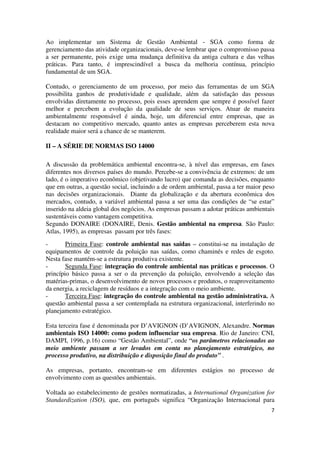 7
Ao implementar um Sistema de Gestão Ambiental - SGA como forma de
gerenciamento das atividade organizacionais, deve-se lembrar que o compromisso passa
a ser permanente, pois exige uma mudança definitiva da antiga cultura e das velhas
práticas. Para tanto, é imprescindível a busca da melhoria contínua, princípio
fundamental de um SGA.
Contudo, o gerenciamento de um processo, por meio das ferramentas de um SGA
possibilita ganhos de produtividade e qualidade, além da satisfação das pessoas
envolvidas diretamente no processo, pois esses aprendem que sempre é possível fazer
melhor e percebem a evolução da qualidade de seus serviços. Atuar de maneira
ambientalmente responsável é ainda, hoje, um diferencial entre empresas, que as
destacam no competitivo mercado, quanto antes as empresas perceberem esta nova
realidade maior será a chance de se manterem.
II – A SÉRIE DE NORMAS ISO 14000
A discussão da problemática ambiental encontra-se, à nível das empresas, em fases
diferentes nos diversos países do mundo. Percebe-se a convivência de extremos: de um
lado, é o imperativo econômico (objetivando lucro) que comanda as decisões, enquanto
que em outras, a questão social, incluindo a de ordem ambiental, passa a ter maior peso
nas decisões organizacionais. Diante da globalização e da abertura econômica dos
mercados, contudo, a variável ambiental passa a ser uma das condições de “se estar”
inserido na aldeia global dos negócios. As empresas passam a adotar práticas ambientais
sustentáveis como vantagem competitiva.
Segundo DONAIRE (DONAIRE, Denis. Gestão ambiental na empresa. São Paulo:
Atlas, 1995), as empresas passam por três fases:
- Primeira Fase: controle ambiental nas saídas – constitui-se na instalação de
equipamentos de controle da poluição nas saídas, como chaminés e redes de esgoto.
Nesta fase mantém-se a estrutura produtiva existente.
- Segunda Fase: integração do controle ambiental nas práticas e processos. O
princípio básico passa a ser o da prevenção da poluição, envolvendo a seleção das
matérias-primas, o desenvolvimento de novos processos e produtos, o reaproveitamento
da energia, a reciclagem de resíduos e a integração com o meio ambiente.
- Terceira Fase: integração do controle ambiental na gestão administrativa. A
questão ambiental passa a ser contemplada na estrutura organizacional, interferindo no
planejamento estratégico.
Esta terceira fase é denominada por D’AVIGNON (D’AVIGNON, Alexandre. Normas
ambientais ISO 14000: como podem influenciar sua empresa. Rio de Janeiro: CNI,
DAMPI, 1996, p.16) como “Gestão Ambiental”, onde “os parâmetros relacionados ao
meio ambiente passam a ser levados em conta no planejamento estratégico, no
processo produtivo, na distribuição e disposição final do produto” .
As empresas, portanto, encontram-se em diferentes estágios no processo de
envolvimento com as questões ambientais.
Voltada ao estabelecimento de gestões normatizadas, a International Organization for
Standardization (ISO), que, em português significa “Organização Internacional para
 