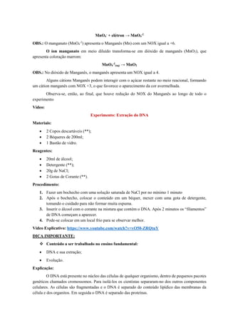 MnO4
-
+ elétron → MnO4
-2
OBS.: O manganato (MnO4
-2
) apresenta o Manganês (Mn) com um NOX igual a +6.
O íon manganato em meio diluído transforma-se em dióxido de manganês (MnO2), que
apresenta coloração marrom:
MnO4
-2
(aq) → MnO2
OBS.: No dióxido de Manganês, o manganês apresenta um NOX igual a 4.
Alguns cátions Manganês podem interagir com o açúcar restante no meio reacional, formando
um cátion manganês com NOX +3, o que favorece o aparecimento da cor avermelhada.
Observa-se, então, ao final, que houve redução do NOX do Manganês ao longo de todo o
experimento
Vídeo:
Experimento: Extração do DNA
Materiais:
• 2 Copos descartáveis (**);
• 2 Béqueres de 200ml;
• 1 Bastão de vidro.
Reagentes:
• 20ml de álcool;
• Detergente (**);
• 20g de NaCl;
• 2 Gotas de Corante (**).
Procedimento:
1. Fazer um bochecho com uma solução saturada de NaCl por no mínimo 1 minuto
2. Após o bochecho, colocar o conteúdo em um béquer, mexer com uma gota de detergente,
tomando o cuidado para não formar muita espuma.
3. Inserir o álcool com o corante na mistura que contém o DNA. Após 2 minutos os “filamentos”
de DNA começam a aparecer.
4. Pode-se colocar em um local frio para se observar melhor.
Vídeo Explicativo: https://www.youtube.com/watch?v=vO50-ZRQtuY
DICA IMPORTANTE:
❖ Conteúdo a ser trabalhado no ensino fundamental:
• DNA e sua extração;
• Evolução.
Explicação:
O DNA está presente no núcleo das células de qualquer organismo, dentro de pequenos pacotes
genéticos chamados cromossomos. Para isolá-los os cientistas separaram-no dos outros componentes
celulares. As células são fragmentadas e o DNA é separado do conteúdo lipídico das membranas da
célula e dos organitos. Em seguida o DNA é separado das proteínas.
 