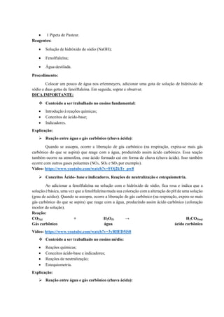 • 1 Pipeta de Pasteur.
Reagentes:
• Solução de hidróxido de sódio (NaOH);
• Fenolftaleína;
• Água destilada.
Procedimento:
Colocar um pouco de água nos erlenmeyers, adicionar uma gota de solução de hidróxido de
sódio e duas gotas de fenolftaleína. Em seguida, soprar e observar.
DICA IMPORTANTE:
❖ Conteúdo a ser trabalhado no ensino fundamental:
• Introdução à reações químicas;
• Conceitos de ácido-base;
• Indicadores.
Explicação:
➢ Reação entre água e gás carbônico (chuva ácida):
Quando se assopra, ocorre a liberação de gás carbônico (na respiração, expira-se mais gás
carbônico do que se aspira) que reage com a água, produzindo assim ácido carbônico. Essa reação
também ocorre na atmosfera, esse ácido formado cai em forma de chuva (chuva ácida). Isso também
ocorre com outros gases poluentes (NO2, SO2 e SO3 por exemplo).
Vídeo: https://www.youtube.com/watch?v=FOj2kTr_pw8
➢ Conceitos Ácido- base e indicadores. Reações de neutralização e estequiometria.
Ao adicionar a fenolftaleína na solução com o hidróxido de sódio, fica rosa e indica que a
solução é básica, uma vez que a fenolftaleína muda sua coloração com a alteração do pH de uma solução
(grau de acidez). Quando se assopra, ocorre a liberação de gás carbônico (na respiração, expira-se mais
gás carbônico do que se aspira) que reage com a água, produzindo assim ácido carbônico (coloração
incolor da solução).
Reação:
CO2(g) + H2O(l) → H2CO3(aq)
Gás carbônico água ácido carbônico
Vídeo: https://www.youtube.com/watch?v=3yRllED5iS8
❖ Conteúdo a ser trabalhado no ensino médio:
• Reações químicas;
• Conceitos ácido-base e indicadores;
• Reações de neutralização;
• Estequiometria.
Explicação:
➢ Reação entre água e gás carbônico (chuva ácida):
 