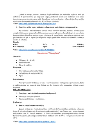 Quando se assopra, ocorre a liberação de gás carbônico (na respiração, expira-se mais gás
carbônico do que se aspira) que reage com a água, produzindo assim ácido carbônico. Essa reação
também ocorre na atmosfera, esse ácido formado cai em forma de chuva (chuva ácida). Isso também
ocorre com outros gases poluentes (NO2, SO2 e SO3 por exemplo).
Vídeo: https://www.youtube.com/watch?v=FOj2kTr_pw8
➢ Conceitos Ácido- base e indicadores. Reações de neutralização e estequiometria.
Ao adicionar a fenolftaleína na solução com o hidróxido de sódio, fica rosa e indica que a
solução é básica, uma vez que a fenolftaleína muda sua coloração com a alteração do pH de uma solução
(grau de acidez). Quando se assopra, ocorre a liberação de gás carbônico (na respiração, expira-se mais
gás carbônico do que se aspira) que reage com a água, produzindo assim ácido carbônico (coloração
incolor da solução).
Reação:
CO2(g) + H2O(l) → H2CO3(aq)
Gás carbônico água ácido carbônico
Vídeo: https://www.youtube.com/watch?v=3yRllED5iS8
Experimento: “Pó congelante”
Materiais:
• 2 béqueres de 100 mL;
• Bastão de vidro;
• Tábua de madeira.
Reagentes:
• 48g Hidróxido de bário (Ba(OH)2);
• 16,5g Cloreto de amônio (NH4Cl);
• Água.
Procedimento:
Pesar previamente Hidróxido de bário e cloreto de amônio em béqueres separadamente. Sobre
a madeira, colocar um pouco de água. Colocar um dos béqueres sobre a madeira e misturar os dois
reagentes.
DICA IMPORTANTE:
❖ Conteúdo a ser trabalhado no ensino fundamental:
• Introdução à reações químicas;
• Reações endotérmicas e exotérmicas.
Explicação:
➢ Reação endotérmica e exotérmica:
Quando mistura-se o Hidróxido de Bário e o Cloreto de Amônio (duas substâncias sólidas em
forma de pó) retirando a energia do ambiente (reação endotérmica), isso faz com que a temperatura caia
mais de 40°C, dos 20°C iniciais para os -22°C finais. Para entender o quão congelante ficou a mistura,
basta saber que uma geladeira possui temperatura média em torno de 8°C, e o congelador, em torno de-
17°C.
Vídeo: https://www.youtube.com/watch?v=aBfcKG0xdEI
 
