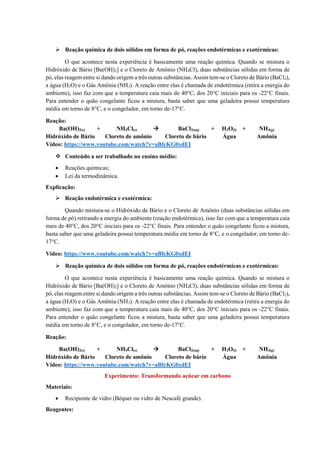 ➢ Reação química de dois sólidos em forma de pó, reações endotérmicas e exotérmicas:
O que acontece nesta experiência é basicamente uma reação química. Quando se mistura o
Hidróxido de Bário [Ba(OH)2] e o Cloreto de Amônio (NH4Cl), duas substâncias sólidas em forma de
pó, elas reagem entre si dando origem a três outras substâncias. Assim tem-se o Cloreto de Bário (BaCl2),
a água (H2O) e o Gás Amônia (NH3). A reação entre elas é chamada de endotérmica (retira a energia do
ambiente), isso faz com que a temperatura caia mais de 40°C, dos 20°C iniciais para os -22°C finais.
Para entender o quão congelante ficou a mistura, basta saber que uma geladeira possui temperatura
média em torno de 8°C, e o congelador, em torno de-17°C.
Reação:
Ba(OH)2(s) + NH4Cl(s)  BaCl2(aq) + H2O(l) + NH3(g)
Hidróxido de Bário Cloreto de amônio Cloreto de bário Água Amônia
Vídeo: https://www.youtube.com/watch?v=aBfcKG0xdEI
❖ Conteúdo a ser trabalhado no ensino médio:
• Reações químicas;
• Lei da termodinâmica.
Explicação:
➢ Reação endotérmica e exotérmica:
Quando mistura-se o Hidróxido de Bário e o Cloreto de Amônio (duas substâncias sólidas em
forma de pó) retirando a energia do ambiente (reação endotérmica), isso faz com que a temperatura caia
mais de 40°C, dos 20°C iniciais para os -22°C finais. Para entender o quão congelante ficou a mistura,
basta saber que uma geladeira possui temperatura média em torno de 8°C, e o congelador, em torno de-
17°C.
Vídeo: https://www.youtube.com/watch?v=aBfcKG0xdEI
➢ Reação química de dois sólidos em forma de pó, reações endotérmicas e exotérmicas:
O que acontece nesta experiência é basicamente uma reação química. Quando se mistura o
Hidróxido de Bário [Ba(OH)2] e o Cloreto de Amônio (NH4Cl), duas substâncias sólidas em forma de
pó, elas reagem entre si dando origem a três outras substâncias. Assim tem-se o Cloreto de Bário (BaCl2),
a água (H2O) e o Gás Amônia (NH3). A reação entre elas é chamada de endotérmica (retira a energia do
ambiente), isso faz com que a temperatura caia mais de 40°C, dos 20°C iniciais para os -22°C finais.
Para entender o quão congelante ficou a mistura, basta saber que uma geladeira possui temperatura
média em torno de 8°C, e o congelador, em torno de-17°C.
Reação:
Ba(OH)2(s) + NH4Cl(s)  BaCl2(aq) + H2O(l) + NH3(g)
Hidróxido de Bário Cloreto de amônio Cloreto de bário Água Amônia
Vídeo: https://www.youtube.com/watch?v=aBfcKG0xdEI
Experimento: Transformando açúcar em carbono
Materiais:
• Recipiente de vidro (Béquer ou vidro de Nescafé grande).
Reagentes:
 