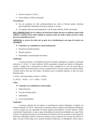 • Sacarose (açúcar), C12H22O11;
• Ácido sulfúrico, H2SO4 concentrado.
Procedimento:
1. Em um recipiente de vidro, preferencialmente um vidro de Nescafé grande, adicionar
aproximadamente 100 gramas de sacarose (açúcar), C12H22O11;
2. Em seguida, adicionar aproximadamente 3 mL de ácido sulfúrico, H2SO4 concentrado.
DICA IMPORTANTE: deve-se utilizar um local bem arejado, não deve-se adicionar muito ácido
sulfúrico e também tomar muito cuidado ao manusear, pois esse acido é muito corrosivo e pode
provocar queimaduras graves.
ATENÇÃO: se ocorrer do ácido cair na pele, lave-a imediatamente com água de torneira em
abundância
❖ Conteúdo a ser trabalhado no ensino fundamental:
• Elementos da tabela periódica;
• Reações químicas;
• Propriedades e transformações da matéria.
Explicação:
A sacarose (açúcar), é constituída por átomos de carbono, hidrogênio e oxigênio, sua fórmula
molecular é C12H22O11. O ácido sulfúrico, H2SO4 concentrado, formado por átomos de hidrogênio,
enxofre e oxigênio tem a característica de absorver toda a umidade do ar e por isso retira todas as
moléculas de H2O da sacarose (açúcar). Assim, o produto final é o Carvão (composto de carbono sólido).
Contudo, pode-se dizer que esta reação é exotérmica, pois o recipiente esquenta, ou seja, ela estará
liberando calor.
C12H22O11 será representado na forma: C12(H2O)11
C12 (H2O)11 + H2SO4 → 12 C + H2SO4 + 11 H2O
Vídeo:
❖ Conteúdo a ser trabalhado no ensino médio:
• Hidrocarbonetos;
• Conceito de higroscópico;
• Solubilidade;
• Lei da termodinâmica.
Explicação:
A sacarose, alimento rico em carbono, é constituída por carbono, hidrogênio e oxigênio, sua
fórmula molecular é C12H22O11. Dessa forma, o elemento carbono compõe as mais diferentes substâncias
e tudo se explica por sua capacidade de formar ligações (tetravalência). O ácido sulfúrico, H2SO4
concentrado é higroscópico, ou seja, é capaz de desidratar em razão de sua afinidade com a água. Pode-
se fazer a visualização da sacarose e da inexistência de moléculas de H2O, no entanto existem grupos de
hidroxilas e hidrogênios ligados a átomos de carbono, em que a hidroxila faz com que seja solúvel em
água, visto que o ácido reage com a sacarose retirando as hidroxilas e os hidrogênios, realiza então, a
 