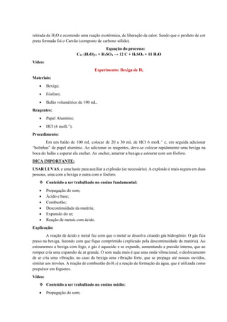 retirada de H2O e ocorrendo uma reação exotérmica, de liberação de calor. Sendo que o produto de cor
preta formada foi o Carvão (composto de carbono sólido).
Equação do processo:
C12 (H2O)11 + H2SO4 → 12 C + H2SO4 + 11 H2O
Vídeo:
Experimento: Bexiga de H2
Materiais:
• Bexiga;
• Fósforo;
• Balão volumétrico de 100 mL.
Reagentes:
• Papel Alumínio;
• HCl (6 molL-1
).
Procedimento:
Em um balão de 100 mL colocar de 20 a 30 mL de HCl 6 molL-1
e, em seguida adicionar
“bolinhas” de papel alumínio. Ao adicionar os reagentes, deve-se colocar rapidamente uma bexiga na
boca do balão e esperar ela encher. Ao encher, amarrar a bexiga e estourar com um fósforo.
DICA IMPORTANTE:
USAR LUVAS, e uma haste para auxiliar a explosão (se necessário). A explosão é mais segura em duas
pessoas, uma com a bexiga e outra com o fósforo.
❖ Conteúdo a ser trabalhado no ensino fundamental:
• Propagação do som;
• Ácido e base;
• Combustão;
• Descontinuidade da matéria;
• Expansão do ar;
• Reação de metais com ácido.
Explicação:
A reação de ácido e metal faz com que o metal se dissolva criando gás hidrogênio. O gás fica
preso na bexiga, fazendo com que fique comprimido (explicado pela descontinuidade da matéria). Ao
estourarmos a bexiga com fogo, o gás é aquecido e se expande, aumentando a pressão interna, que ao
romper cria uma expansão de ar grande. O som nada mais é que uma onda vibracional, o deslocamento
de ar cria uma vibração, no caso da bexiga uma vibração forte, que se propaga até nossos ouvidos,
similar aos trovões. A reação de combustão do H2 é a reação de formação da água, que é utilizada como
propulsor em foguetes.
Vídeo:
❖ Conteúdo a ser trabalhado no ensino médio:
• Propagação do som;
 
