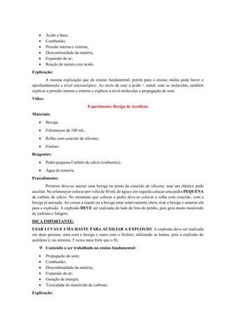 • Ácido e base;
• Combustão;
• Pressão interna e externa;
• Descontinuidade da matéria;
• Expansão do ar;
• Reação de metais com ácido.
Explicação:
A mesma explicação que do ensino fundamental, porém para o ensino médio pode haver o
aprofundamento a nível microscópico. Ao invés de usar a ácido + metal, usar as moléculas, também
explicar a pressão interna e externa e explicar a nível molecular a propagação do som.
Vídeo:
Experimento: Bexiga de Acetileno
Materiais:
• Bexiga;
• Erlenmeyer de 100 mL;
• Rolha com conexão de silicone;
• Fósforo.
Reagentes:
• Pedra pequena Carbeto de cálcio (carbureto);
• Água de torneira.
Procedimento:
Primeiro deve-se anexar uma bexiga na ponta da conexão de silicone, usar um elástico pode
auxiliar. No erlenmeyer colocar por volta de 40 mL de água e em seguida colocar uma pedra PEQUENA
de carbeto de cálcio. No momento que colocar a pedra deve-se colocar a rolha com conexão, com a
bexiga já anexada. Ao cessar a reação ou a bexiga estar relativamente cheia, tirar a bexiga e amarrar ela
para a explosão. A explosão DEVE ser realizada do lado de fora do prédio, pois gera muito monóxido
de carbono e fuligem.
DICA IMPORTANTE:
USAR LUVAS E UMA HASTE PARA AUXILIAR A EXPLOSÃO. A explosão deve ser realizada
em duas pessoas, uma com a bexiga e outra com o fósforo, utilizando as hastes, pois a explosão do
acetileno é, no mínimo, 5 vezes mais forte que o H2.
❖ Conteúdo a ser trabalhado no ensino fundamental:
• Propagação do som;
• Combustão;
• Descontinuidade da matéria;
• Expansão do ar;
• Geração de energia;
• Toxicidade do monóxido de carbono.
Explicação:
 