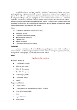 A reação do carbureto com água forma Cal e Acetileno. Ao estourarmos a bexiga com fogo, o
gás é aquecido e se expande, aumentando a pressão interna, que ao romper cria uma expansão de ar
grande. O som nada mais é que uma onda vibracional, o deslocamento de ar cria uma vibração, no caso
da bexiga uma vibração forte, que se propaga até nossos ouvidos, similar aos trovões. A reação de
combustão do acetileno é a reação de formação da água, formação do dióxido e monóxido de carbono.
Na explicação pode falar da toxicidade do monóxido de carbono, falando que esse é o motivo de realizar
a explosão do lado de fora. Se a explosão do H2 foi realizada pode-se explicar que o acetileno produz
mais produtos estáveis, ou seja, produz mais energia.
Vídeo:
❖ Conteúdo a ser trabalhado no ensino médio:
• Propagação do som;
• Combustão completa e incompleta;
• Descontinuidade da matéria;
• Expansão do ar;
• Geração de energia;
• Toxicidade do monóxido de carbono.
Explicação:
A mesma explicação que do ensino fundamental, porém para o ensino médio pode haver o
aprofundamento a nível microscópico. Explicando a nível molecular as reações, a geração de energia,
propagação de som e a própria toxicidade do monóxido de carbono.
Vídeo:
Experimento: Peróxiacetona
Materiais: (*Síntese)
• *2 Béqueres de 100 mL;
• *Placa de Petri grande;
• *Filtro de vidro grande;
• *Papel de filtro grande;
• *Vidro relógio grande;
• Vidro relógio grande;
• Fósforo.
Reagentes: (*Síntese)
• *20 mL acetona;
• *20 mL de Peróxido de Hidrogênio de 100 vol. a 200vol;
• *2 mL de HCl concentrado;
• *Gelo
• *Água de torneira;
• Peróxiacetona.
 