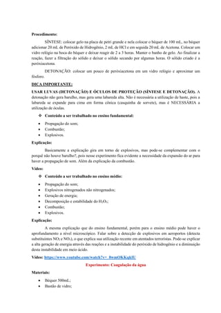 Procedimento:
SÍNTESE: colocar gelo na placa de petri grande e nela colocar o béquer de 100 mL, no béquer
adicionar 20 mL de Peróxido de Hidrogênio, 2 mL de HCl e em seguida 20 mL de Acetona. Colocar um
vidro relógio na boca do béquer e deixar reagir de 2 a 3 horas. Manter o banho de gelo. Ao finalizar a
reação, fazer a filtração do sólido e deixar o sólido secando por algumas horas. O sólido criado é a
peróxiacetona.
DETONAÇÃO: colocar um pouco de peróxiacetona em um vidro relógio e aproximar um
fósforo.
DICA IMPORTANTE:
USAR LUVAS (DETONAÇÃO) E ÓCULOS DE PROTEÇÃO (SÍNTESE E DETONAÇÃO). A
detonação não gera barulho, mas gera uma labareda alta. Não é necessária a utilização de haste, pois a
labareda se expande para cima em forma cônica (casquinha de sorvete), mas é NECESSÁRIA a
utilização de óculas.
❖ Conteúdo a ser trabalhado no ensino fundamental:
• Propagação do som;
• Combustão;
• Explosivos.
Explicação:
Basicamente a explicação gira em torno de explosivos, mas pode-se complementar com o
porquê não houve barulho?, pois nesse experimento fica evidente a necessidade da expansão do ar para
haver a propagação de som. Além da explicação da combustão.
Vídeo:
❖ Conteúdo a ser trabalhado no ensino médio:
• Propagação do som;
• Explosivos nitrogenados não nitrogenados;
• Geração de energia;
• Decomposição e estabilidade do H2O2;
• Combustão;
• Explosivos.
Explicação:
A mesma explicação que do ensino fundamental, porém para o ensino médio pode haver o
aprofundamento a nível microscópico. Falar sobre a detecção de explosivos em aeroportos (detecta
substituintes NO2 e NO3), o que explica sua utilização recente em atentados terroristas. Pode-se explicar
a alta geração de energia através das reações e a instabilidade do peróxido de hidrogênio e a diminuição
desta instabilidade em meio ácido.
Vídeo: https://www.youtube.com/watch?v=_8wmOKKqkIU
Experimento: Coagulação da água
Materiais:
• Béquer 500mL;
• Bastão de vidro;
 