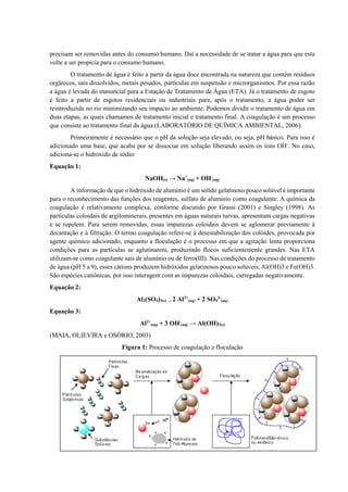 precisam ser removidas antes do consumo humano. Daí a necessidade de se tratar a água para que esta
volte a ser propícia para o consumo humano.
O tratamento de água é feito a partir da água doce encontrada na natureza que contém resíduos
orgânicos, sais dissolvidos, metais pesados, partículas em suspensão e microrganismos. Por essa razão
a água é levada do manancial para a Estação de Tratamento de Água (ETA). Já o tratamento de esgoto
é feito a partir de esgotos residenciais ou industriais para, após o tratamento, a água poder ser
reintroduzida no rio minimizando seu impacto ao ambiente. Podemos dividir o tratamento de água em
duas etapas, as quais chamamos de tratamento inicial e tratamento final. A coagulação é um processo
que consiste ao tratamento final da água (LABORATÓRIO DE QUÍMICA AMBIENTAL, 2006).
Primeiramente é necessário que o pH da solução seja elevado, ou seja, pH básico. Para isso é
adicionado uma base, que acaba por se dissociar em solução liberando assim os íons OH-
. No caso,
adiciona-se o hidróxido de sódio:
Equação 1:
NaOH(s) → Na+
(aq) + OH-
(aq)
A informação de que o hidróxido de alumínio é um sólido gelatinoso pouco solúvel é importante
para o reconhecimento das funções dos reagentes, sulfato de alumínio como coagulante. A química da
coagulação é relativamente complexa, conforme discutido por Grassi (2001) e Singley (1998). As
partículas coloidais de argilominerais, presentes em águas naturais turvas, apresentam cargas negativas
e se repelem. Para serem removidas, essas impurezas coloidais devem se aglomerar previamente à
decantação e à filtração. O termo coagulação refere-se à desestabilização dos colóides, provocada por
agente químico adicionado, enquanto a floculação é o processo em que a agitação lenta proporciona
condições para as partículas se aglutinarem, produzindo flocos suficientemente grandes. Nas ETA
utilizam-se como coagulante sais de alumínio ou de ferro(III). Nas condições do processo de tratamento
de água (pH 5 a 9), esses cátions produzem hidróxidos gelatinosos pouco solúveis, Al(OH)3 e Fe(OH)3.
São espécies catiônicas, por isso interagem com as impurezas coloidais, carregadas negativamente.
Equação 2:
Al2(SO4)3(s) → 2 Al3+
(aq) + 2 SO4
3-
(aq)
Equação 3:
Al3+
(aq) + 3 OH-
(aq) → Al(OH)3(s)
(MAIA, OLIEVIRA e OSÓRIO, 2003)
Figura 1: Processo de coagulação e floculação
 