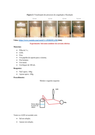 Figura 2: Visualização dos processos de coagulação e floculação
Vídeo: https://www.youtube.com/watch?v=cWBSF0VyiMI (link)
Experimento: Sal como condutor de corrente elétrica
Materiais:
• Pilha de 3 v;
• LED;
• Fios;
• Um papelão de suporte para o sistema;
• Fita Isolante;
• Um metal;
• Um béquer de 100 mL.
Reagentes:
• NaCl aprox. 100g;
• Açúcar aprox. 100g.
Procedimento:
Montar o seguinte esquema:
Testar se o LED vai acender com:
• Sal em solução;
• Açúcar em solução;
 