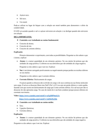 • Açúcar seco;
• Sal seco;
• Um metal.
Pode-se utilizar no lugar do béquer com a solução um metal também para demonstrar o efeito da
condutividade.
O LED vai acender quando o sal e o açúcar estiverem em solução e vai desligar quando não estiverem
em solução
DICA IMPORTANTE:
❖ Conteúdo a ser trabalhado no ensino fundamental:
• Conceito de átomo;
• Conceito de íon;
• Conceito de corrente elétrica.
Explicação:
Primeiro demonstrar o experimento, com todas as possibilidades. Perguntar se eles sabem o que
é átomo, explicar:
• Átomo: é a menor quantidade de um elemento químico. No seu núcleo há prótons que são
unidades de carga positiva. E elétrons na sua eletrosfera que são unidades de carga negativa.
Perguntar se eles sabem o que é um íon. Explicar:
• Íon: é um átomo carregado positivamente ou negativamente porque perdeu ou recebeu elétrons
no seu núcleo.
Perguntar se eles sabem o que é corrente elétrica.
• Corrente Elétrica: Deslocamento de cargas.
O açúcar quando se dissocia não se divide em carga e ele seco continua na sua forma molecular
sem carga. O sal ao se dissociar libera íons NaCl (Na+
), (Cl-
) ou seja um perde elétron e o outro ganha,
fazendo com que ocorra um deslocamento de carga que é uma corrente elétrica. Já o sal seco por não se
dissociar ele não apresenta carga. No caso do metal ele é um bom condutor porque possui elétrons em
constante movimento.
Vídeo: https://www.youtube.com/watch?v=uTgJHP9msLEv
https://www.youtube.com/watch?v=1aISb4Fu3kk
❖ Conteúdo a ser trabalhado no ensino médio:
• Íons;
• Ligações Químicas;
• Corrente elétrica.
Explicação:
• Átomo: é a menor quantidade de um elemento químico. No seu núcleo há prótons que são
unidades de carga positiva. E elétrons na sua eletrosfera que são unidades de carga negativa.
Perguntar se eles sabem o que é um íon. Explicar:
 