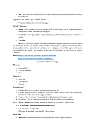 • Íon: é um átomo carregado positivamente ou negativamente porque perdeu ou recebeu elétrons
no seu núcleo.
Perguntar se eles sabem o que é corrente elétrica.
• Corrente Elétrica: Deslocamento de cargas.
Ligações Químicas:
• Iônica: Ocorre quando o átomo de um metal cede definitivamente um ou mais elétrons para o
átomo de um ametal, semimetal ou hidrogênio.
• Covalente: Ocorre quando há o compartilhamento de elétrons entre dois átomos mantendo-os
unidos.
• Metálica:
O sal seco não conduz corrente elétrica porque não está dissociado portanto não possui carga, o
sal dissociado em íons vai possuir cargas, devido a dissociação da ligação iônica favorecendo a
passagem da corrente, o açúcar não vai acender devido a sua ligação ser covalente logo os elétrons são
compartilhados, já o metal é um condutor de corrente elétrica devido ao movimento de elétrons
contínuos.
Vídeo: https://www.youtube.com/watch?v=uTgJHP9msLEv
https://www.youtube.com/watch?v=1aISb4Fu3kk
Experimento: Vulcão de Água
Materiais:
• Proveta de 1L;
• Vidro de Remédio;
• Fio.
Reagentes:
• Água fria;
• Água Quente;
• Corante.
Procedimento:
1. Encha de água fria o recipiente transparente (proveta de 1L);
2. Coloque algumas gotas de corante no vidro com tampa e encha-o com água bem quente,
(amarrando um fio em volta da tampa do vidro);
3. Tampe o vidro e o sacuda- Faça que a tinta e o pó se misturem bem com a água;
4. Mergulhe o vidro na água fria, apoiando-o no fundo do recipiente e retire a tampa.
DICA IMPORTANTE: Com cuidado para não se queimar ao mexer com a água fervente.
❖ Conteúdo a ser trabalhado no ensino fundamental:
• Conceito básico de densidade;
• Diferença de densidade entre água fria e água quente.
Explicação:
• Densidade: determina a quantidade de algo existente em um espaço delimitado.
 