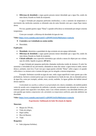 • Diferença de densidade: a água quente possuiu menor densidade que a água fria, sendo ela
mais densa, ficando no fundo do recipiente.
A água é formada por pequenas partículas (moléculas), e com o aumento da temperatura o
movimento das moléculas aumenta se afastando uma da outra fazendo com que a água fique menos
densa.
Por isso, quando quente a água “flutua” e quando esfria desce se misturando por atingir a mesma
temperatura.
Como por exemplo: a diferença de densidade da água do mar.
Vídeo: https://www.youtube.com/watch?v=qWO9Y3eGEoM&feature=youtu.be
❖ Conteúdo a ser trabalhado no ensino médio:
• Densidade;
Explicação:
• Densidade: determina a quantidade de algo existente em um espaço delimitado.
• Diferença de densidade: a água quente possuiu menor densidade que a água fria, sendo ela
mais densa, ficando no fundo do recipiente.
• Cálculo utilizado: uma expressão matemática que calcula a massa do objeto por seu volume,
seja ele sólido, líquido ou gasoso. (D=m/v).
A água formada por pequenas partículas chamadas moléculas (união de átomos). O calor faz
aumentar a velocidade de seu movimento, afastando-as umas das outras: a água torna-se então, menos
densa e, portanto, mais leve. É por isso que a água quente colorida “flutua” sobre a água e só quando
esfria desce e se mistura com o restante da água, por ter atingido a mesma temperatura.
Exemplo: fenômeno ocorrido na água do mar, onde a água superficial é mais quente que a das
profundezas. Inclusive existem peixes que só se reproduzem no fundo do mar, são os chamados peixes
de água fria, como por exemplo, salmão, atum, cavala, sardinha. As águas gélidas são habitat natural
dessas espécies.
A densidade nos auxilia a conhecer as propriedades dos objetos estudados, ela também poderá
variar de acordo com a temperatura do ambiente e pressão, ocasionando uma alteração no volume do
material, quanto mais aquecido é um objeto, mais o seu volume aumenta e sua densidade diminui, por
esta questão que muitos componentes são calculados na temperatura ambiente, para não adulterar sua
densidade.
Vídeo: https://www.youtube.com/watch?v=qWO9Y3eGEoM&feature=youtu.be
Experimento: Sublimação de Iodo/ Revelação de digitais
Materiais:
• Béquer de 250 mL;
• Vidro de relógio;
• Papel sulfite;
• Bico de Bunsen;
• Tripé.
Reagentes:
• Iodo (algumas bolinhas).
 