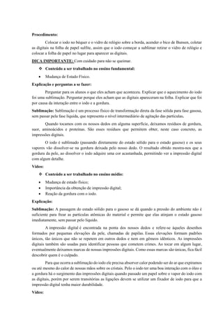 Procedimento:
Colocar o iodo no béquer e o vidro de relógio sobre a borda, acender o bico de Bunsen, coletar
as digitais na folha de papel sulfite, assim que o iodo começar a sublimar retirar o vidro de relógio e
colocar a folha de papel no lugar para aparecer as digitais.
DICA IMPORTANTE: Com cuidado para não se queimar.
❖ Conteúdo a ser trabalhado no ensino fundamental:
• Mudança de Estado Físico.
Explicação e perguntas a se fazer:
Perguntar para os alunos o que eles acham que aconteceu. Explicar que o aquecimento do iodo
foi uma sublimação. Perguntar porque eles acham que as digitais apareceram na folha. Explicar que foi
por causa da interação entre o iodo e a gordura.
Sublimação: Sublimação é um processo físico de transformação direta da fase sólida para fase gasosa,
sem passar pela fase líquida, que representa o nível intermediário de agitação das partículas.
Quando tocamos com os nossos dedos em alguma superfície, deixamos resíduos de gordura,
suor, aminoácidos e proteínas. São esses resíduos que permitem obter, neste caso concreto, as
impressões digitais.
O iodo é sublimado (passando diretamente do estado sólido para o estado gasoso) e os seus
vapores vão dissolver-se na gordura deixada pelo nosso dedo. O resultado obtido mostra-nos que a
gordura da pele, ao dissolver o iodo adquire uma cor acastanhada, permitindo ver a impressão digital
com algum detalhe.
Vídeo:
❖ Conteúdo a ser trabalhado no ensino médio:
• Mudança de estado físico;
• Importância da obtenção de impressão digital;
• Reação da gordura com o iodo.
Explicação:
Sublimação: A passagem do estado sólido para o gasoso se dá quando a pressão do ambiente não é
suficiente para frear as partículas atômicas do material e permite que elas atinjam o estado gasoso
imediatamente, sem passar pelo líquido.
A impressão digital é encontrada na ponta dos nossos dedos e refere-se àqueles desenhos
formados por pequenas elevações da pele, chamadas de papilas. Essas elevações formam padrões
únicos, tão únicos que não se repetem em outros dedos e nem em gêmeos idênticos. As impressões
digitais também são usadas para identificar pessoas que cometem crimes. Ao tocar em algum lugar,
eventualmente deixamos marcas de nossas impressões digitais. Como essas marcas são únicas, fica fácil
descobrir quem é o culpado.
Para que ocorra a sublimação do iodo ele precisa absorver calor podendo ser do ar que expiramos
ou até mesmo do calor de nossas mãos sobre os cristais. Pelo o iodo ter uma boa interação com o óleo e
a gordura há o surgimento das impressões digitais quando passado um papel sobre o vapor do iodo com
as digitais, porém por serem transitórias as ligações devem se utilizar um fixador de iodo para que a
impressão digital tenha maior durabilidade.
Vídeo:
 