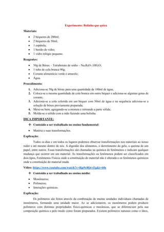 Experimento: Bolinha que quica
Materiais:
• 2 béqueres de 200ml;
• 2 béqueres de 50ml;
• 1 espátula;
• 1 bastão de vidro;
• 1 vidro relógio pequeno.
Reagentes:
• 50g de Bórax – Tetraborato de sódio – Na2B4O7.10H2O;
• 1 tubo de cola branca 90g;
• Corante alimentício verde e amarelo;
• Água.
Procedimento:
1. Adiciona-se 50g de bórax para uma quantidade de 100ml de água;
2. Coloca-se a mesma quantidade de cola branca em outro béquer e adiciona-se algumas gotas de
corante;
3. Adiciona-se a cola colorida em um béquer com 50ml de água e na sequência adiciona-se a
solução de bórax previamente preparada;
4. Mexe-se bem, agregando-se a mistura e retirando a parte sólida;
5. Molda-se o sólido com a mão fazendo uma bolinha.
DICA IMPORTANTE:
❖ Conteúdo a ser trabalhado no ensino fundamental:
• Matéria e suas transformações.
Explicação:
Todos os dias e em todos os lugares podemos observar transformações nos materiais ao nosso
redor e até mesmo dentro de nós. A digestão dos alimentos, o derretimento do gelo, a queima de um
papel, entre outros. Essas transformações são chamadas na química de fenômenos e indicam qualquer
mudança que ocorrer em um material. As transformações ou fenômenos podem ser classificados em
dois tipos, Fenômenos Físicos onde a constituição do material não é alterada e os fenômenos químicos
onde a constituição do material muda
Vídeo: https://www.youtube.com/watch?v=8jp9y8QrvFg&t=60s
❖ Conteúdo a ser trabalhado no ensino médio:
• Monômeros;
• Polímeros;
• Interações químicas.
Explicação:
Os polímeros são feitos através da combinação de muitas unidades individuais chamadas de
monômeros, formando uma unidade maior. Ao se adicionarem, os monômeros podem produzir
polímeros com distintas propriedades físico-químicas e mecânicas, que se diferenciam pela sua
composição química e pelo modo como foram preparados. Existem polímeros naturais como o látex,
 