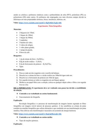 amido ou celulose e polímeros sintéticos como o politereftalato de etila (PET), polietileno (PE) ou
poliestireno (OS) entre outros. Os polímeros são empregados nos mais diversos campos devido às
diferenças em suas propriedades térmicas, óticas, mecânicas, elétricas, etc.
Vídeo: https://www.youtube.com/watch?v=8jp9y8QrvFg&t=60s
Experimento: Tinta fotográfica
Materiais:
• 2 béqueres de 150ml;
• 1 béquer de 100ml;
• 1 béquer de 500ml;
• 3 espátulas;
• 3 bastões de vidro;
• 3 vidros de relógio;
• 1 vidro plano grande;
• 1 tampa de panela;
• Filtros de café.
Reagentes:
• 1,2g de nitrato de ferro - Fe(NO3)3;
• 0,8g de ácido oxálico – C2H2O4;
• 0,3g de ferricianeto de potássio – K3Fe(CN)6;
• Água.
Procedimento:
1. Pesa-se cada um dos reagentes com o auxílio da balança;
2. Dissolve-se o nitrato de ferro e o ácido oxálico em 100ml de água cada um;
3. Dissolve-se o ferricianeto de potássio em 10ml de água;
4. Em seguida mistura-se todos os reagentes em um béquer apenas;
5. Molha-se um papel filtro com a solução, coloca-se qualquer objeto sobre o filtro e em seguida
leva-se a luz.
DICA IMPORTANTE: O experimento deve ser realizado com pouca luz devido a sensibilidade
da solução.
❖ Conteúdo a ser trabalhado no ensino fundamental:
• Funcionamento da fotografia.
Explicação:
Revelação fotográfica é o processo de transformação da imagem latente registada no filme
fotográfico em imagem visível através de processo químico. A luz sensibiliza os cristais de prata
contidos na emulsão fotográfica que sofrem alterações e que resultarão em sua transformação em prata
metálica. Para efetivar esta transformação é necessário um acúmulo de energia luminosa.
Vídeo: https://www.youtube.com/watch?v=8unLlp9hwtc&t=40s
❖ Conteúdo a ser trabalhado no ensino médio:
• Tipos de reações químicas.
Explicação:
 