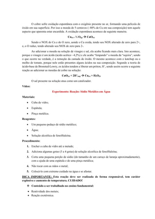 O cobre sofre oxidação espontânea com o oxigênio presente no ar, formando uma película de
óxido em sua superfície. Por isso a moeda de 5 centavos (~80% de Cu em sua composição) tem aquele
aspecto que aparenta estar encardida. A oxidação espontânea acontece da seguinte maneira.
Cu(s) + ½ O(g)  CuO(s)
Sendo o NOX do Cu e do O zero, aonde o Cu oxida, tendo seu NOX alterado de zero para 2+,
e, o O reduz, tendo alterado seu NOX de zero para 2-.
Ao adicionar a moeda na solução de vinagre e sal, ela acaba ficando mais clara. Isto acontece,
porque o vinagre é um ácido (ácido acético ~4,2%) e ele acaba “limpando” a moeda da “sujeira”, sendo
o que ocorre na verdade, é a remoção da camada de óxido. O mesmo acontece com o katchup ou o
molho de tomate, porque nele estão presentes alguns ácidos na sua composição. Segundo a teoria de
ácido-base de Bronsted-Lowry, os ácidos tendem a liberar um próton, H+
, sendo assim ocorre a seguinte
reação ao adicionar as moedas de cobre na solução:
CuO(s) + 2H+
(aq)  Cu(s) + H2O(l)
O sal presente na solução atua como um catalizador.
Vídeo:
Experimento: Reação: Sódio Metálico em Água
Materiais:
• Cuba de vidro;
• Espátula;
• Pinça metálica.
Reagentes:
• Um pequeno pedaço de sódio metálico;
• Água;
• Solução alcoólica de fenolftaleína.
Procedimento:
1. Encher a cuba de vidro até a metade;
2. Adiciona algumas gotas (3 a 4 gotas) de solução alcoólica de fenolftaleína;
3. Corta uma pequena porção de sódio (do tamanho de um caroço de laranja aproximadamente),
com a ajuda de uma espátula e de uma pinça metálica;
4. Não tocar com as mãos o metal;
5. Colocá-lo com extremo cuidado na água e se afastar.
DICA IMPORTANTE: Esta reação deve ser realizada de forma responsável, tem caráter
explosivo e aumento de temperatura. CUIDADO!
❖ Conteúdo a ser trabalhado no ensino fundamental:
• Reatividade dos metais;
• Reação exotérmica.
 