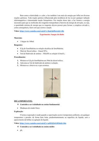 Bem como a eletricidade e o calor, a luz também é um meio de energia que influi em diversas
reações químicas. Toda reação química influenciada pela incidência de luz ou por qualquer radiação
eletromagnética é denominada reação fotoquímica. Em reações desse tipo, a luz fornece a energia
necessária para que as moléculas dos reagentes transponham a barreira da energia de ativação, ou seja,
a quantidade mínima de energia que os reagentes devem possuir para formar o complexo ativado e,
como consequência, fazer com que ocorra a reação.
Vídeo: https://www.youtube.com/watch?v=8unLlp9hwtc&t=40s
Experimento: Sangue do diabo
Materiais:
• 1 béquer de 100ml.
Reagentes:
• 0,5g de Fenolftaleína ou solução alcoólica de fenolftaleína;
• 50ml de Álcool etílico – Etanol 95%;
• 5ml de Hidróxido de amônio – NH4OH ou solução 0,5mol/L;
Procedimento:
1. Mistura-se 0,5g de fenolftaleína em 50ml de álcool etílico;
2. Adiciona-se 5ml de hidróxido de amônio à solução;
3. Mistura-se e observa-se o que acontece.
DICA IMPORTANTE:
❖ Conteúdo a ser trabalhado no ensino fundamental:
• Mudanças de estado físico.
Explicação:
O termo evaporação é usado quando a vaporização ocorre à temperatura ambiente, em qualquer
temperatura e pressão, de forma bem lenta, predominantemente na superfície do líquido, sem o
aparecimento de bolhas ou agitação do líquido.
Vídeo: https://www.youtube.com/watch?v=q4D1Q3eGHXk&t=84s
❖ Conteúdo a ser trabalhado no ensino médio:
• ph;
 