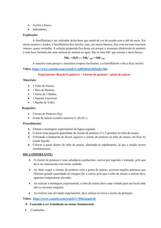 • Ácidos e bases;
• Indicadores.
Explicação:
A fenolftaleína é um indicador ácido-base que muda de cor de acordo com o pH do meio. Em
meios neutros e ácidos, a fenolftaleína fica incolor, mas, em meios básicos, fica com um tom rosa bem
intenso, quase vermelho. A solução preparada fica dessa cor porque o amoníaco (hidróxido de amônio)
é uma base formada por uma mistura de amônia na água. São os íons OH-
que tornam o meio básico:
NH3 + H2O ↔ NH4
+
(aq) + OH-
(aq)
A mancha some porque o amoníaco evapora facilmente, e a fenolftaleína volta a ficar incolor.
Vídeo: https://www.youtube.com/watch?v=q4D1Q3eGHXk&t=84s
Experimento: Reação Explosiva! – Clorato de potássio + goma de açúcar
Materiais:
• 1 Tubo de Ensaio;
• 1 Bico de Bunsen;
• 1 Garra de 3 Dedos;
• 1 Suporte Universal;
• 1 Bastão de Vidro.
Reagentes:
• Clorato de Potássio (5g);
• Goma de açúcar (contém sacarose C12H22O11).
Procedimento:
1. Efetuar a montagem experimental da figura seguinte.
2. Colocar uma pequena quantidade de clorato de potássio (3 a 5 gramas) no tubo de ensaio.
3. Utilizando a lamparina de álcool, aquecer o clorato de potássio no tubo de ensaio, até ficar no
estado líquido.
4. Colocar a goma dentro do tubo de ensaio, afastando-se rapidamente, já que a reação ocorre
imediatamente.
DICA IMPORTANTE:
• O clorato de potássio é uma substância comburente, nociva por ingestão e inalação, pelo que
deve ser manuseado com muito cuidado.
• Ao fazer reagir o clorato de potássio com a goma de açúcar, ocorrem reações químicas que
libertam grande quantidade de energia (luz e calor), pelo que o tubo de ensaio a utilizar deve
aguentar temperaturas elevadas.
• Ao realizar a montagem experimental, o tubo de ensaio deve estar voltado para um local onde
não se encontre ninguém.
• Ao realizar esta atividade experimental, deve utilizar-se luvas e óculos de proteção.
Vídeo: https://www.youtube.com/watch?v=95aiypzpcLQ
❖ Conteúdo a ser trabalhado no ensino fundamental:
• Combustão.
 