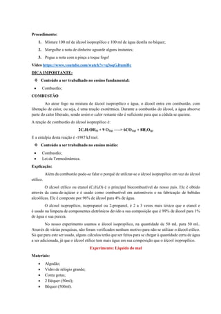 Procedimento:
1. Misture 100 ml de álcool isopropílico e 100 ml de água destila no béquer;
2. Mergulhe a nota de dinheiro aguarde alguns instantes;
3. Pegue a nota com a pinça e toque fogo!
Vídeo https://www.youtube.com/watch?v=q3oqGJtumHc
DICA IMPORTANTE:
❖ Conteúdo a ser trabalhado no ensino fundamental:
• Combustão;
COMBUSTÃO
Ao atear fogo na mistura de álcool isopropílico e água, o álcool entra em combustão, com
liberação de calor, ou seja, é uma reação exotérmica. Durante a combustão do álcool, a água absorve
parte do calor liberado, sendo assim o calor restante não é suficiente para que a cédula se queime.
A reação de combustão do álcool isopropílico é:
2C3H7OH(l) + 9 O2(g) —–> 6CO2(g) + 8H2O(g)
E a entalpia desta reação é -1987 kJ/mol.
❖ Conteúdo a ser trabalhado no ensino médio:
• Combustão;
• Lei da Termodinâmica.
Explicação:
Além da combustão pode-se falar o porquê de utilizar-se o álcool isopropílico em vez do álcool
etílico.
O álcool etílico ou etanol (C2H6O) é o principal biocombustível do nosso país. Ele é obtido
através da cana-de-açúcar e é usado como combustível em automóveis e na fabricação de bebidas
alcoólicas. Ele é composto por 96% de álcool para 4% de água.
O álcool isopropílico, isopropanol ou 2-propanol, é 2 a 3 vezes mais tóxico que o etanol e
é usado na limpeza de componentes eletrônicos devido a sua composição que é 99% de álcool para 1%
de água e sua pureza.
No nosso experimento usamos o álcool isopropílico, na quantidade de 50 mL para 50 mL.
Através de várias pesquisas, não foram verificados nenhum motivo para não se utilizar o álcool etílico.
Só que para este ser usado, alguns cálculos terão que ser feitos para se chegar à quantidade certa de água
a ser adicionada, já que o álcool etílico tem mais água em sua composição que o álcool isopropílico.
Experimento: Líquido do mal
Materiais:
• Algodão;
• Vidro de relógio grande;
• Conta gotas;
• 2 Béquer (50ml);
• Béquer (500ml).
 