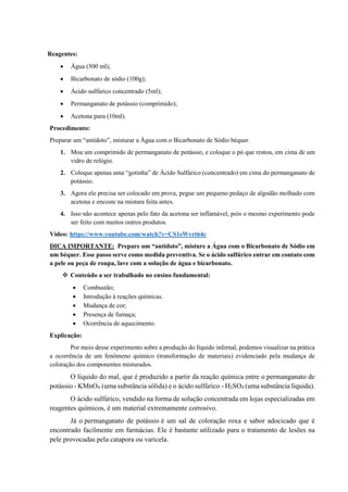 Reagentes:
• Água (500 ml);
• Bicarbonato de sódio (100g);
• Ácido sulfúrico concentrado (5ml);
• Permanganato de potássio (comprimido);
• Acetona pura (10ml).
Procedimento:
Preparar um “antídoto”, misturar a Água com o Bicarbonato de Sódio béquer.
1. Moa um comprimido de permanganato de potássio, e coloque o pó que restou, em cima de um
vidro de relógio.
2. Coloque apenas uma “gotinha” de Ácido Sulfúrico (concentrado) em cima do permanganato de
potássio.
3. Agora ele precisa ser colocado em prova, pegue um pequeno pedaço de algodão molhado com
acetona e encoste na mistura feita antes.
4. Isso não acontece apenas pelo fato da acetona ser inflamável, pois o mesmo experimento pode
ser feito com muitos outros produtos.
Vídeo: https://www.youtube.com/watch?v=CS1sWvrt64c
DICA IMPORTANTE: Prepare um “antídoto”, misture a Água com o Bicarbonato de Sódio em
um béquer. Esse passo serve como medida preventiva. Se o ácido sulfúrico entrar em contato com
a pele ou peça de roupa, lave com a solução de água e bicarbonato.
❖ Conteúdo a ser trabalhado no ensino fundamental:
• Combustão;
• Introdução à reações químicas.
• Mudança de cor;
• Presença de fumaça;
• Ocorrência de aquecimento.
Explicação:
Por meio desse experimento sobre a produção do líquido infernal, podemos visualizar na prática
a ocorrência de um fenômeno químico (transformação de materiais) evidenciado pela mudança de
coloração dos componentes misturados.
O líquido do mal, que é produzido a partir da reação química entre o permanganato de
potássio - KMnO4 (uma substância sólida) e o ácido sulfúrico - H2SO4 (uma substância líquida).
O ácido sulfúrico, vendido na forma de solução concentrada em lojas especializadas em
reagentes químicos, é um material extremamente corrosivo.
Já o permanganato de potássio é um sal de coloração roxa e sabor adocicado que é
encontrado facilmente em farmácias. Ele é bastante utilizado para o tratamento de lesões na
pele provocadas pela catapora ou varicela.
 