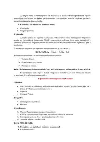 A reação entre o permanganato de potássio e o ácido sulfúrico produz um líquido
esverdeado que lembra um lodo e que em contato com qualquer material orgânico, promove
uma violenta reação de combustão.
❖ Conteúdo a ser trabalhado no ensino médio:
• Combustão;
• Reações químicas.
Explicação:
A reação química é a seguinte: a junção do ácido sulfúrico com o permanganato de potássio
resulta no Heptóxido de dimanganês (Mn2O7), uma meleca verde que libera muito oxigênio (O),
elemento químico que reage rapidamente ao entrar em contato com combustíveis orgânicos e gera a
combustão.
Abaixo segue a equação que representa a reação entre o H2SO4 e o KMnO4:
H2SO4 + KMnO4 → Mn2O7 + K2SO4 + H2O
Fatores que determinam a ocorrência de um fenômeno químico:
➢ Mudança de cor;
➢ Ocorrência de aquecimento;
➢ Presença de fumaça.
OBS.: Define-se como fenômeno químico toda alteração ocorrida na composição de uma matéria.
No experimento com o líquido do mal, será possível trabalhar todos esses fatores que indicam
a ocorrência de reações químicas na prática.
Experimento: Permanganato com Glicerina
Materiais:
• Placa de Petri ou cápsula de porcelana (mais indicado o segundo, já que o vidro pode vir a
trincar devido ao aquecimento excessivo);
• Espátula;
• Pipeta de Pasteur.
Reagentes:
• Permanganato de potássio;
• Glicerina.
Procedimento:
1. Macerar 5 gramas de permanganato de potássio.
2. Colocar o permanganato de potássio macerado na cápsula de porcelana.
3. Em seguida adicionar 3 ou 4 gotas de glicerina sobre o sal.
4. Aguardar até que a reação ocorra.
DICA IMPORTANTE:
❖ Conteúdo a ser trabalhado no ensino fundamental:
• Reação exotérmica.
 