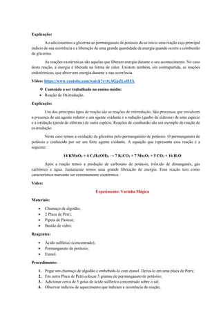 Explicação:
Ao adicionarmos a glicerina ao permanganato de potássio dá-se início uma reação cuja principal
indicio de sua ocorrência e a liberação de uma grande quantidade de energia quando ocorre a combustão
da glicerina.
As reações exotérmicas são aquelas que liberam energia durante o seu acontecimento. No caso
desta reação, a energia é liberada na forma de calor. Existem também, em contrapartida, as reações
endotérmicas, que absorvem energia durante a sua ocorrência.
Vídeo: https://www.youtube.com/watch?v=tvAGpZLoHYk
❖ Conteúdo a ser trabalhado no ensino médio:
• Reação de Oxirredução.
Explicação:
Um dos principais tipos de reação são as reações de oxirredução. São processos que envolvem
a presença de um agente redutor e um agente oxidante e a redução (ganho de elétrons) de uma espécie
e a oxidação (perda de elétrons) de outra espécie. Reações de combustão são um exemplo de reação de
oxirredução.
Neste caso temos a oxidação da glicerina pelo permanganato de potássio. O permanganato de
potássio e conhecido por ser um forte agente oxidante. A equação que representa essa reação é a
seguinte:
14 KMnO4 + 4 C3H5(OH)3 → 7 K2CO3 + 7 Mn2O3 + 5 CO2 + 16 H2O
Após a reação temos a produção de carbonato de potássio, trióxido de dimanganês, gás
carbônico e água. Juntamente temos uma grande liberação de energia. Essa reação tem como
característica marcante ser extremamente exotérmica.
Vídeo:
Experimento: Varinha Mágica
Materiais:
• Chumaço de algodão;
• 2 Placa de Petri;
• Pipeta de Pasteur;
• Bastão de vidro;
Reagentes:
• Ácido sulfúrico (concentrado);
• Permanganato de potássio;
• Etanol.
Procedimento:
1. Pegar um chumaço de algodão e embebeda-lo com etanol. Deixa-lo em uma placa de Petri;
2. Em outra Placa de Petri colocar 5 gramas de permanganato de potássio;
3. Adicionar cerca de 5 gotas de ácido sulfúrico concentrado sobre o sal;
4. Observar indícios de aquecimento que indicam a ocorrência da reação;
 
