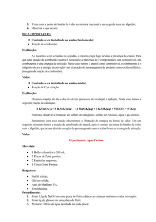 5. Tocar com a ponta do bastão de vidro na mistura reacional e em seguida tocar no algodão;
6. Observar o que ocorre.
DICA IMPORTANTE:
❖ Conteúdo a ser trabalhado no ensino fundamental:
• Reação de combustão.
Explicação:
Ao tocarmos com o bastão no algodão, o mesmo pega fogo devido a presença do etanol. Para
que uma reação de combustão ocorra é necessário a presença de 3 componentes: um combustível, um
comburente e uma energia de ativação. Neste caso temos o etanol como combustível, o comburente é o
oxigênio do ar e a energia de ativação vem da reação do permanganato de potássio com o ácido sulfúrico.
(imagem da reação de combustão).
Vídeo:
❖ Conteúdo a ser trabalhado no ensino médio:
• Reação de Oxirredução.
Explicação:
Diversas reações do dia a dia envolvem processos de oxidação e redução. Neste caso temos a
seguinte reação de oxidação:
6 KMnO4(s) + 9 H2SO4(conc) → 6 MnSO4(aq) + 3 K2SO4(aq) + 9 H2O(l) + 5 O3(g)
Podemos observar a formação de sulfato de manganês, sulfato de potássio, agua e gás ozônio.
Juntamente com essa reação observamos a liberação de energia na forma de calor. Em um
segundo momento temos a reação de combustão do etanol, após o contato da ponta do bastão de vidro
com o algodão, que ocorre devido a reação do permanganato com o ácido fornecer a energia de ativação.
Vídeo:
Experimento: Água Furiosa
Materiais:
• 1 Balão volumétrico 200 ml;
• 2 Placas de Petri grandes;
• 2 Espátulas pequenas;
• 1 Conta Gotas Pasteur.
Reagentes:
• NaOH sólido;
• Glicose sólida;
• Azul de Metileno 3%;
• Fenolftaleína.
Procedimento:
1. Pesar 3,5g de NaOH em uma placa de Petri e deixar as crianças sentirem o calor da reação;
2. Pesar 6g de glicose em uma placa de Petri;
3. Misturar 100 ml de água destilada em cada placa;
 