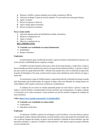 4. Misturar o NaOH e a glicose diluídas em um balão volumétrico 200 ml;
5. Adicionar ao béquer 3 gotas de azul de metileno 3% com auxílio do conta gotas Pasteur;
6. Agitar a solução;
7. Deixar em repouso e observar;
8. Após a reação agitar novamente;
9. Deixar em repouso novamente.
Para o ensino médio:
1. Adicionar algumas gotas de fenolftaleína ao balão volumétrico;
2. Observar a mudança de cor;
3. Agitar a solução;
4. Observar a mudança de cor.
DICA IMPORTANTE:
❖ Conteúdo a ser trabalhado no ensino fundamental:
• Solubilidade;
• Reação exotérmica.
Explicação:
Ao adicionarmos agua ao hidróxido de sódio e a glicose notamos a dissolução dos mesmos, isso
ocorre devido a solubilidade desses reagentes em água.
O NaOH é uma base bastante solúvel pois é feito de um metal alcalino, o sódio (Na), e todas as
bases formadas por metais alcalinos são solúveis em água (mostrar tabela periódica). A glicose é solúvel
por que contém um grupo hidroxila (OH-)
, sofrendo uma atração forte com as moléculas de água (foto
da ponte de hidrogênio). Em suma, existem motivos para certas substâncias serem solúveis em água e
outras não.
Ao misturarmos a água ao NaOH notamos o aquecimento devido a liberação de energia causada
pela dissociação (gif da dissociação) do reagente na água, sobre essa liberação de energia passar um
vídeo didático sobre reações e processos exotérmicos e endotérmicos.
A mudança de cor ocorre na solução preparada porque em meio básico a glicose é capaz de
reduzir o azul de metileno o transformando em leuco-metileno, que é transparente, e ao agitar a solução
o O2 presente no ar oxida novamente o leuco-metileno em azul de metileno (imagem da oxidação do
leuco-metileno).
Vídeo: https://www.youtube.com/watch?v=tvAGpZLoHYk
❖ Conteúdo a ser trabalhado no ensino médio:
• Catalisadores;
• Indicadores ácido-base.
Explicação:
Ao adicionar o NaOH e a glicose em um béquer o meio fica básico, e em meio básico a glicose
vira um agente redutor. Quando adicionamos o azul de metileno ocorre uma reação de oxirredução entre
ele e a glicose (imagem da reação), na qual o azul de metileno é reduzido ao leuco-metileno, que não
apresenta coloração, e a glicose é oxidado ao ácido glicólico e nele aparece agora um grupo carbonila
ao invés da hidroxila.
 