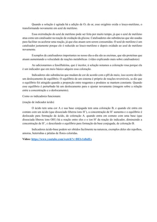 Quando a solução é agitada há a adição de O2 do ar, esse oxigênio oxida o leuco-metileno, o
transformando novamente em azul de metileno.
Essa oxirredução do azul de metileno pode ser feita por muito tempo, já que o azul de metileno
atua como um catalisador na reação de oxidação da glicose. Catalisadores são substâncias que são usadas
para facilitar ou acelerar uma reação, já que elas atuam sem serem consumidas. O azul de metileno é um
catalisador justamente porque ele é reduzido ao leuco-metileno e depois oxidado ao azul de metileno
novamente.
Exemplos de catalisadores importantes no nosso dia-a-dia são as enzimas, que são proteínas que
atuam aumentando a velocidade de reações metabólicas. (vídeo explicando mais sobre catalisadores)
Ao adicionarmos a fenolftaleína, que é incolor, à solução notamos a coloração rosa porque ela
é um indicador que em meio básico adquire essa coloração.
Indicadores são substâncias que mudam de cor de acordo com o pH do meio, isso ocorre devido
um deslocamento de equilíbrio. O equilíbrio de um sistema é próprio de reações reversíveis, se diz que
o equilíbrio foi atingido quando a proporção entre reagentes e produtos se mantem constante. Quando
esse equilíbrio é perturbado há um deslocamento para o ajustar novamente (imagem sobre a relação
entre a concentração e o deslocamento).
Como os indicadores funcionam:
(reação de indicador ácido)
O ácido tem uma cor A e sua base conjugada tem uma coloração B, e quando ele entra em
contato com um ácido (que dissociado liberou íons H+
), a concentração de H+
aumenta e o equilíbrio é
deslocado para formação de ácido, de coloração A. quando entra em contato com uma base (que
dissociada liberou íons OH-
) há a reação entre eles e o ion H+
da reação do indicador, diminuindo a
concentração de H+
, e descolando o equilíbrio para formação da base conjugada, de coloração B.
Indicadores ácido-base podem ser obtidos facilmente na natureza, exemplos deles são repolhos,
amoras, beterrabas e pétalas de flores coloridas.
Vídeo: https://www.youtube.com/watch?v=BElv1slbdEs
 
