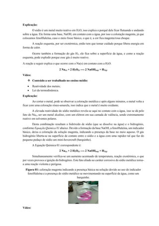 Explicação:
O sódio é um metal muito reativo em H2O, isso explica o porquê dele ficar flutuando e andando
sobre a água. Ele forma uma base, NaOH, em contato com a água, por isso a coloração magenta, já que
colocamos fenolftaleína, caso o meio fosse básico, o que é, a cor fica magenta/rosa choque.
A reação esquenta, por ser exotérmica, então tem que tomar cuidado porque libera energia em
forma de calor.
Ocorre também a formação do gás H2, ele fica sobre a superfície da água, e como a reação
esquenta, pode explodir porque esse gás é muito reativo.
A reação a seguir explica o que ocorre com o Na(s) em contato com a H2O:
2 Na(s) + 2 H2O(l) ---› 2 NaOH(aq) + H2(g)
Vídeo:
❖ Conteúdo a ser trabalhado no ensino médio:
• Reatividade dos metais;
• Lei da termodinâmica.
Explicação:
Ao cortar o metal, pode se observar a coloração metálica e após alguns minutos, o metal volta a
ficar com uma coloração róseo-amarela, isso indica que o metal é muito oxidante.
A elevada reatividade do sódio metálico revela-se aqui no contato com a água, isso se dá pelo
fato do Na(s) ser um metal alcalino, com um elétron em sua camada de valência, sendo extremamente
reativo em solventes polares.
Desta combinação resultam o hidróxido de sódio (que se dissolve na água) e o hidrogénio,
conforme Equação Química 01 abaixo. Devido a formação da base NaOH, a fenolftaleína, um indicador
básico, deixa a coloração da solução magenta, indicando a presença da base no meio aquoso. O gás
hidrogénio liberta-se na superfície de contato entre o sódio e a água com uma rapidez tal que faz do
pequeno pedaço de sódio um mini-hovercraft (barquinho).
A Equação Química 01 correspondente é:
2 Na(s) + 2 H2O(l) ---› 2 NaOH(aq) + H2(g)
Simultaneamente verifica-se um aumento acentuado de temperatura, reação exotérmica, o que
por vezes provoca a ignição do hidrogénio. Este fato aliado ao caráter corrosivo do sódio metálico torna-
a uma reação violenta e perigosa.
Figura 01: coloração magenta indicando a presença básica na solução devido ao uso do indicador
fenolftaleína e a presença do sódio metálico se movimentando na superfície da água, como um
barquinho.
Vídeo:
 