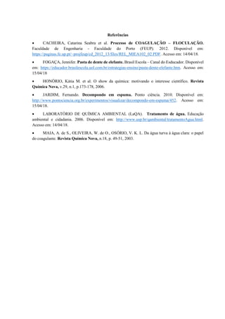 Referências
• CACHEIRA, Catarina Seabra et al. Processo de COAGULAÇÃO – FLOCULAÇÃO.
Faculdade de Engenharia - Faculdade do Porto (FEUP). 2012. Disponível em:
https://paginas.fe.up.pt/~projfeup/cd_2012_13/files/REL_MIEA102_02.PDF. Acesso em: 14/04/18.
• FOGAÇA, Jennifer. Pasta de dente de elefante. Brasil Escola – Canal do Esducador. Disponível
em: https://educador.brasilescola.uol.com.br/estrategias-ensino/pasta-dente-elefante.htm. Acesso em:
15/04/18
• HONÓRIO, Kátia M. et al. O show da química: motivando o interesse científico. Revista
Química Nova, v.29, n.1, p.173-178, 2006.
• JARDIM, Fernando. Decompondo em espuma. Ponto ciência. 2010. Disponível em:
http://www.pontociencia.org.br/experimentos/visualizar/decompondo-em-espuma/452. Acesso em:
15/04/18.
• LABORATÓRIO DE QUÍMICA AMBIENTAL (LaQA). Tratamento de água. Educação
ambiental e cidadania. 2006. Disponível em: http://www.usp.br/qambiental/tratamentoAgua.html.
Acesso em: 14/04/18.
• MAIA, A. de S., OLIVEIRA, W. de O., OSÓRIO, V. K. L. Da água turva à água clara: o papel
do coagulante. Revista Química Nova, n.18, p. 49-51, 2003.
 
