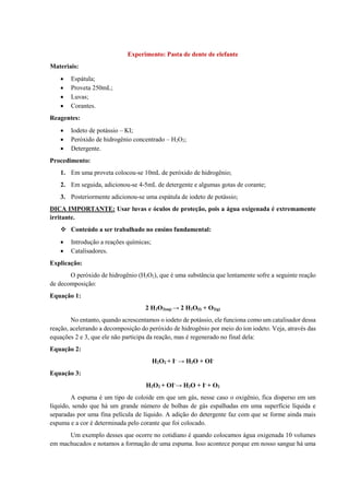 Experimento: Pasta de dente de elefante
Materiais:
• Espátula;
• Proveta 250mL;
• Luvas;
• Corantes.
Reagentes:
• Iodeto de potássio – KI;
• Peróxido de hidrogênio concentrado – H2O2;
• Detergente.
Procedimento:
1. Em uma proveta colocou-se 10mL de peróxido de hidrogênio;
2. Em seguida, adicionou-se 4-5mL de detergente e algumas gotas de corante;
3. Posteriormente adicionou-se uma espátula de iodeto de potássio;
DICA IMPORTANTE: Usar luvas e óculos de proteção, pois a água oxigenada é extremamente
irritante.
❖ Conteúdo a ser trabalhado no ensino fundamental:
• Introdução a reações químicas;
• Catalisadores.
Explicação:
O peróxido de hidrogênio (H2O2), que é uma substância que lentamente sofre a seguinte reação
de decomposição:
Equação 1:
2 H2O2(aq) → 2 H2O(l) + O2(g)
No entanto, quando acrescentamos o iodeto de potássio, ele funciona como um catalisador dessa
reação, acelerando a decomposição do peróxido de hidrogênio por meio do íon iodeto. Veja, através das
equações 2 e 3, que ele não participa da reação, mas é regenerado no final dela:
Equação 2:
H2O2 + I-
→ H2O + OI-
Equação 3:
H2O2 + OI-
→ H2O + I-
+ O2
A espuma é um tipo de coloide em que um gás, nesse caso o oxigênio, fica disperso em um
líquido, sendo que há um grande número de bolhas de gás espalhadas em uma superfície líquida e
separadas por uma fina película de líquido. A adição do detergente faz com que se forme ainda mais
espuma e a cor é determinada pelo corante que foi colocado.
Um exemplo desses que ocorre no cotidiano é quando colocamos água oxigenada 10 volumes
em machucados e notamos a formação de uma espuma. Isso acontece porque em nosso sangue há uma
 