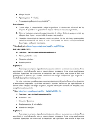 • Vinagre incolor;
• Água oxigenada 10 volumes;
• Permanganato de Potássio (comprimido) (**).
Procedimento:
1. Colocar a água, o vinagre incolor e a água oxigenada de 10 volumes cada um em um dos três
béqueres. A quantidade de água utilizada deve ser o dobro da dos outros ingredientes.
2. Dissolver metade do comprimido de permanganato de potássio dentro da água e mexer até que
o líquido fique violeta e o comprimido desapareça por completo.
3. Despejar o vinagre dentro do copo com a água e mexer bem. Por fim, adicionar a água oxigenada
e mexer a mistura com um bastão de vidro. A cor violeta, aos poucos, vai deixar de existir,
dando lugar a um líquido transparente.
Vídeo Explicativo: https://www.youtube.com/watch?v=sJe89ZEQ3gg
DICA IMPORTANTE:
❖ Conteúdo a ser trabalhado no ensino fundamental:
• Átomos, moléculas e íons;
• Elementos químicos;
• Reações químicas.
Explicação:
As cores que enxergamos dependem muito de como os átomos se arranjam nas moléculas. Nesta
experiência, é possível perceber que os mesmos átomos conseguem formar cores completamente
diferentes dependendo da forma como se organizam. Na experiência, uma mistura de água com
permanganato de potássio, que é violeta, é misturada com vinagre e depois com água oxigenada. O
resultado é completamente transparente.
Ao entrar em contato com a água, o permanganato de potássio se dissocia e forma os íons de potássio
e permanganato. O primeiro é positivo e o segundo é negativo. Na hora em que o permanganato se
mistura com o vinagre e com a água oxigenada, ele perde um oxigênio e vira um íon manganês, que é
completamente transparente.
Vídeo: https://www.youtube.com/watch?v=_XgUZ5SuL18&t=96s
❖ Conteúdo a ser trabalhado no ensino médio:
• Moléculas e íons;
• Elementos Químicos;
• Reações químicas de oxirredução;
• Número de Oxidação.
Explicação:
As cores que enxergamos dependem muito de como os átomos se arranjam nas moléculas. Nesta
experiência, é possível perceber que os mesmos átomos conseguem formar cores completamente
diferentes dependendo da forma como se organizam. Na experiência, uma mistura de água com
 