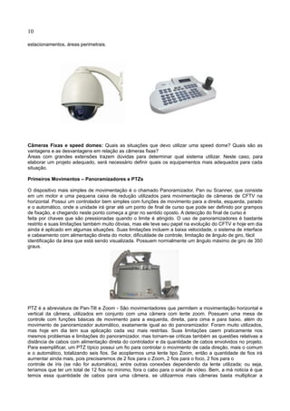 10
estacionamentos, áreas perimetrais.
Câmeras Fixas e speed domes: Quais as situações que devo utilizar uma speed dome? Quais são as
vantagens e as desvantagens em relação as câmeras fixas?
Áreas com grandes extensões trazem dúvidas para determinar qual sistema utilizar. Neste caso, para
elaborar um projeto adequado, será necessário definir quais os equipamentos mais adequados para cada
situação.
Primeiros Movimentos – Panoramizadores e PTZs
O dispositivo mais simples de movimentação é o chamado Panoramizador, Pan ou Scanner, que consiste
em um motor e uma pequena caixa de redução utilizados para movimentação de câmeras de CFTV na
horizontal. Possui um controlador bem simples com funções de movimento para a direita, esquerda, parado
e o automático, onde a unidade irá girar até um ponto de final de curso que pode ser definido por grampos
de fixação, e chegando neste ponto começa a girar no sentido oposto. A detecção do final de curso é
feita por chaves que são pressionadas quando o limite é atingido. O uso de panoramizadores é bastante
restrito e suas limitações também muito óbvias, mas ele teve seu papel na evolução do CFTV e hoje em dia
ainda é aplicado em algumas situações. Suas limitações incluem a baixa velocidade, o sistema de interface
e cabeamento com alimentação direta do motor, dificuldade de controle, limitação de ângulo de giro, fácil
identificação da área que está sendo visualizada. Possuem normalmente um ângulo máximo de giro de 350
graus.
PTZ é a abreviatura de Pan-Tilt e Zoom - São movimentadores que permitem a movimentação horizontal e
vertical da câmera, utilizados em conjunto com uma câmera com lente zoom. Possuem uma mesa de
controle com funções básicas de movimento para a esquerda, direita, para cima e para baixo, além do
movimento de panoramizador automático, exatamente igual ao do panoramizador. Foram muito utilizados,
mas hoje em dia tem sua aplicação cada vez mais restritas. Suas limitações caem praticamente nos
mesmos problemas e limitações do panoramizador, mas tornam-se criticas também as questões relativas a
distância de cabos com alimentação direta do controlador e da quantidade de cabos envolvidos no projeto.
Para exemplificar, um PTZ típico possui um fio para controlar o movimento de cada direção, mais o comum
e o automático, totalizando seis fios. Se acoplarmos uma lente tipo Zoom, então a quantidade de fios irá
aumentar ainda mais, pois precisaremos de 2 fios para o Zoom, 2 fios para o foco, 2 fios para o
controle de íris (se não for automática), entre outras conexões dependendo da lente utilizada; ou seja,
teríamos que ter um total de 12 fios no mínimo, fora o cabo para o sinal de vídeo. Bem, a má noticia é que
temos essa quantidade de cabos para uma câmera, se utilizarmos mais câmeras basta multiplicar a
 