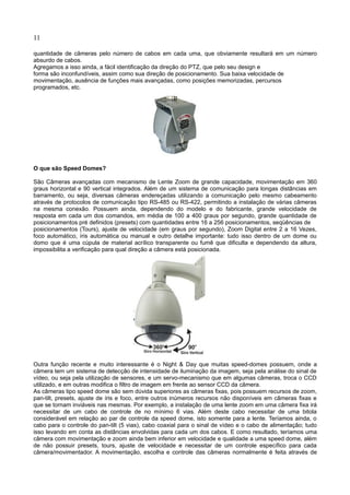 11
quantidade de câmeras pelo número de cabos em cada uma, que obviamente resultará em um número
absurdo de cabos.
Agregamos a isso ainda, a fácil identificação da direção do PTZ, que pelo seu design e
forma são inconfundíveis, assim como sua direção de posicionamento. Sua baixa velocidade de
movimentação, ausência de funções mais avançadas, como posições memorizadas, percursos
programados, etc.
O que são Speed Domes?
São Câmeras avançadas com mecanismo de Lente Zoom de grande capacidade, movimentação em 360
graus horizontal e 90 vertical integrados. Além de um sistema de comunicação para longas distâncias em
barramento, ou seja, diversas câmeras endereçadas utilizando a comunicação pelo mesmo cabeamento
através de protocolos de comunicação tipo RS-485 ou RS-422, permitindo a instalação de várias câmeras
na mesma conexão. Possuem ainda, dependendo do modelo e do fabricante, grande velocidade de
resposta em cada um dos comandos, em média de 100 a 400 graus por segundo, grande quantidade de
posicionamentos pré definidos (presets) com quantidades entre 16 a 256 posicionamentos, seqüências de
posicionamentos (Tours), ajuste de velocidade (em graus por segundo), Zoom Digital entre 2 a 16 Vezes,
foco automático, íris automática ou manual e outro detalhe importante: tudo isso dentro de um dome ou
domo que é uma cúpula de material acrílico transparente ou fumê que dificulta e dependendo da altura,
impossibilita a verificação para qual direção a câmera está posicionada.
Outra função recente e muito interessante é o Night & Day que muitas speed-domes possuem, onde a
câmera tem um sistema de detecção de intensidade de iluminação da imagem, seja pela análise do sinal de
vídeo, ou seja pela utilização de sensores, e um servo-mecanismo que em algumas câmeras, troca o CCD
utilizado, e em outras modifica o filtro de imagem em frente ao sensor CCD da câmera.
As câmeras tipo speed dome são sem dúvida superiores as câmeras fixas, pois possuem recursos de zoom,
pan-tilt, presets, ajuste de íris e foco, entre outros inúmeros recursos não disponíveis em câmeras fixas e
que se tornam inviáveis nas mesmas. Por exemplo, a instalação de uma lente zoom em uma câmera fixa irá
necessitar de um cabo de controle de no mínimo 6 vias. Além deste cabo necessitar de uma bitola
considerável em relação ao par de controle da speed dome, isto somente para a lente. Teríamos ainda, o
cabo para o controle do pan-tilt (5 vias), cabo coaxial para o sinal de vídeo e o cabo de alimentação; tudo
isso levando em conta as distâncias envolvidas para cada um dos cabos. E como resultado, teríamos uma
câmera com movimentação e zoom ainda bem inferior em velocidade e qualidade a uma speed dome, além
de não possuir presets, tours, ajuste de velocidade e necessitar de um controle específico para cada
câmera/movimentador. A movimentação, escolha e controle das câmeras normalmente é feita através de
 