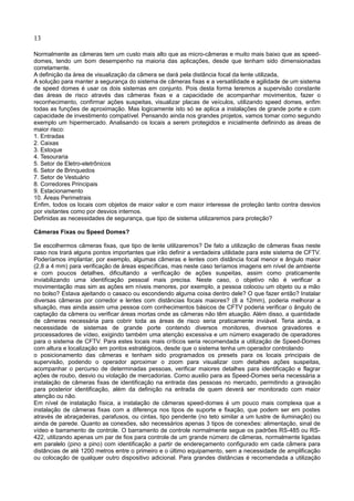 13
Normalmente as câmeras tem um custo mais alto que as micro-câmeras e muito mais baixo que as speed-
domes, tendo um bom desempenho na maioria das aplicações, desde que tenham sido dimensionadas
corretamente.
A definição da área de visualização da câmera se dará pela distância focal da lente utilizada,
A solução para manter a segurança do sistema de câmeras fixas e a versatilidade e agilidade de um sistema
de speed domes é usar os dois sistemas em conjunto. Pois desta forma teremos a supervisão constante
das áreas de risco através das câmeras fixas e a capacidade de acompanhar movimentos, fazer o
reconhecimento, confirmar ações suspeitas, visualizar placas de veículos, utilizando speed domes, enfim
todas as funções de aproximação. Mas logicamente isto só se aplica a instalações de grande porte e com
capacidade de investimento compatível. Pensando ainda nos grandes projetos, vamos tomar como segundo
exemplo um hipermercado. Analisando os locais a serem protegidos e inicialmente definindo as áreas de
maior risco:
1. Entradas
2. Caixas
3. Estoque
4. Tesouraria
5. Setor de Eletro-eletrônicos
6. Setor de Brinquedos
7. Setor de Vestuário
8. Corredores Principais
9. Estacionamento
10. Áreas Perimetrais
Enfim, todos os locais com objetos de maior valor e com maior interesse de proteção tanto contra desvios
por visitantes como por desvios internos.
Definidas as necessidades de segurança, que tipo de sistema utilizaremos para proteção?
Câmeras Fixas ou Speed Domes?
Se escolhermos câmeras fixas, que tipo de lente utilizaremos? De fato a utilização de câmeras fixas neste
caso nos trará alguns pontos importantes que irão definir a verdadeira utilidade para este sistema de CFTV.
Poderíamos implantar, por exemplo, algumas câmeras e lentes com distância focal menor e ângulo maior
(2,8 a 4 mm) para verificação de áreas específicas, mas neste caso teríamos imagens em nível de ambiente
e com poucos detalhes, dificultando a verificação de ações suspeitas, assim como praticamente
inviabilizando uma identificação pessoal mais precisa. Neste caso, o objetivo não é verificar a
movimentação mas sim as ações em níveis menores, por exemplo, a pessoa colocou um objeto ou a mão
no bolso? Estava ajeitando o casaco ou escondendo alguma coisa dentro dele? O que fazer então? Instalar
diversas câmeras por corredor e lentes com distâncias focais maiores? (8 a 12mm), poderia melhorar a
situação, mas ainda assim uma pessoa com conhecimentos básicos de CFTV poderia verificar o ângulo de
captação da câmera ou verificar áreas mortas onde as câmeras não têm atuação. Além disso, a quantidade
de câmeras necessária para cobrir toda as áreas de risco seria praticamente inviável. Teria ainda, a
necessidade de sistemas de grande porte contendo diversos monitores, diversos gravadores e
processadores de vídeo, exigindo também uma atenção excessiva e um número exagerado de operadores
para o sistema de CFTV. Para estes locais mais críticos seria recomendada a utilização de Speed-Domes
com altura e localização em pontos estratégicos, desde que o sistema tenha um operador controlando
o posicionamento das câmeras e tenham sido programados os presets para os locais principais de
supervisão, podendo o operador aproximar o zoom para visualizar com detalhes ações suspeitas,
acompanhar o percurso de determinadas pessoas, verificar maiores detalhes para identificação e flagrar
ações de roubo, desvio ou violação de mercadorias. Como auxilio para as Speed-Domes seria necessária a
instalação de câmeras fixas de identificação na entrada das pessoas no mercado, permitindo a gravação
para posterior identificação, além da definição na entrada de quem deverá ser monitorado com maior
atenção ou não.
Em nível de instalação física, a instalação de câmeras speed-domes é um pouco mais complexa que a
instalação de câmeras fixas com a diferença nos tipos de suporte e fixação, que podem ser em postes
através de abraçadeiras, parafusos, ou cintas, tipo pendente (no teto similar a um lustre de iluminação) ou
ainda de parede. Quanto as conexões, são necessários apenas 3 tipos de conexões: alimentação, sinal de
vídeo e barramento de controle. O barramento de controle normalmente segue os padrões RS-485 ou RS-
422, utilizando apenas um par de fios para controle de um grande número de câmeras, normalmente ligadas
em paralelo (pino a pino) com identificação a partir de endereçamento configurado em cada câmera para
distâncias de até 1200 metros entre o primeiro e o último equipamento, sem a necessidade de amplificação
ou colocação de qualquer outro dispositivo adicional. Para grandes distâncias é recomendada a utilização
 