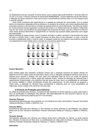 14
de adaptadores para par trançado ou fibras óticas, pois o mesmo cabo pode transmitir o sinal de vídeo em
um par e no outro o sinal de comando do barramento RS485/RS422. Já para distâncias de até 250 metros,
a utilização de cabos coaxiais é o mais comum para a transmissão do sinal de vídeo e um par trançado para
o sinal de controle.
Outro ponto importante das speed-domes é a questão do protocolo de comunicação, que na pratica
define os comandos e respostas entre as câmeras e os teclados de controle, pois muitos equipamentos tem
protocolos próprios e não permitem a conexão de equipamentos de outros fabricantes. Isso deve ser levado
em conta prevendo futuras expansões e evitando ficar preso a um determinado tipo de sistema. Felizmente,
hoje em dia, temos uma tendência da padronização dos protocolos da Pelco, que são o Pelco-P e Pelco-D,
onde vemos diversos fabricantes e equipamentos no mercado que possuem estes protocolos como opção
de programação.
Alguns sistemas de speed domes, como o Coaxitron da Pelco e o Bilinx, permitem a transmissão dos sinais
de vídeo e controle sobre o cabo coaxial (conversor de fibra ótica ou par trançado), ou seja, o sinal de
controle é multiplexado sobre o sinal de vídeo. A vantagem deste tipo de sistema é que pode-se aproveitar
um cabeamento em bom estado para a conexão de uma câmera speed dome.
Custo X Benefício
Após verificar estes dois exemplos, podemos concluir que a utilização exclusiva de Speed- Domes em
sistemas de CFTV muitas vezes se torna falha, assim como a utilização somente de câmeras fixas torna o
sistema pouco flexível e limitado. Por isso, para uma aplicação ideal de CFTV em locais de grandes
extensões ou grande porte a melhor opção são sistemas mistos através da utilização de câmeras fixas e
speed-domes, proporcionado uma cobertura fixa das áreas de maior risco e a possibilidade de verificação
de maiores detalhes e melhor identificação através das speed-domes. Já para sistemas de pequeno e
médio porte, a utilização de câmeras fixas normalmente é suficiente para um nível intermediário de
segurança, sendo a opção mais viável em nível de custo.
4.5Caixas de Proteção para Câmeras
As caixas de proteção para câmeras, normalmente são aplicadas em áreas externas ou áreas onde existe o
risco de danificação ou sabotagem das câmeras. São disponibilizadas em três tamanhos básicos que se
aplicam para a maioria dos sistemas de CFTV do mercado:
Tamanho Pequeno:
Normalmente aplicadas para micro-câmeras ou mini-câmeras em áreas semi-abertas. Possuem dimensões
médias de 80(Larg.) x 70(Alt.) x 260(Prof.) mm.
Tamanho Médio:
Normalmente aplicadas para câmeras ou mini-câmeras em áreas externas ou semi-abertas, que utilizem
lentes com íris fixa, manual ou automática. Possuem dimensões médias de 103(Larg.) x 98(Alt.) x 370(Prof.)
mm
Tamanho Grande:
Normalmente aplicadas com câmeras que utilizam lentes Zoom motorizado ou manual, ou ainda quando
são utilizados conversores de fibra ótica, ou amplificadores de vídeo junto da câmera. Utilizadas em áreas
externas. Possuem dimensões médias de 142(Larg.) x 115(Alt.) x 392(Prof.) mm.
Aplicações
 