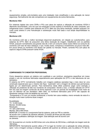16
equipamentos simples, pré-montados para uma instalação mais simplificada e uma aplicação de menor
segurança. Normalmente não são compatíveis com equipamentos de outros fabricantes.
Monitores VGA
Em sistemas digitais tais como DVRs e PCs com placa de captura a utilização de monitores XVGA é
altamente recomendada, uma vez que sua resolução é muito superior à monitores de vídeo composto, que
antigamente eram o padrão para sistemas de CFTV. Além de uma ótima resolução, também possuem um
custo muito atrativo e uma manutenção e substituição muito fácil dada a sua ampla disponibilidade no
mercado.
Monitores LCD
Os monitores LCD são a melhor tecnologia disponível atualmente, em relação ao custo/beneficio, para
sistemas de CFTV. Além de possuírem uma ótima resolução de imagem, trabalhando com os padrões
XVGA, possuem normalmente uma grande vida útil, e tem um consumo várias vezes inferior ao consumo de
monitores com tubo de raios catódicos; o que, muitas vezes, compensa o investimento um pouco mais alto.
Em pouco tempo os monitores LCD devem ser padrão no mercado. Porém, somente PCs com placa de
captura e alguns DVRs possuem saída XVGA.
COMPARANDO TV E MONITOR PROFISSIONAL
Como desejamos sempre um sistema com qualidade e uso contínuo, precisamos especificar em nosso
projeto o uso de monitores fabricados especialmente para aplicações de CFTV e não televisores de uso
doméstico.
O sistema de CFTV normalmente trabalha com imagens estáticas (paradas) logo o tubo deve ter uma
construção especial para que o mesmo não fique “queimado” com a imagem da câmera que permaneceu
ligada por um determinado período. Para lembrarmos deste efeito podemos pegar como exemplo a
utilização de protetores de tela nos monitores de computador. Devido a isso, o monitor utilizado em CFTV
tem seu tubo de imagem construído de forma especial e com um período de durabilidade muito maior do
que um televisor de uso doméstico. Além disto, os monitores fabricados para CFTV são capazes de
apresentar maiores níveis de detalhes de uma cena.
Comparando a TV com um monitor profissional, o monitor tem caixa metálica, menor emissão de raios-X e
duração muito maior conforme dicas a seguir:
Durabilidade:
TV: 14.000 horas.
Monitor: 45.000 horas.
Resolução:
TV: 320 a 500 linhas.
Monitor: 500 a 800 linhas.
MONITOR: O monitor é o componente final do sistema, pode ser P/B ou colorido,
de acordo com o sistema de câmeras utilizado. O número de linhas que ele possui
determina a qualidade e definição da imagem. Esta definição será de acordo com
as câmeras.
EX: Se pusermos um monitor de 800 linhas com uma câmera de 350 linhas, a definição da imagem será de
350 linhas.
IMPORTANTE: Normalmente quando utiliza a TV no lugar do monitor com a aplicação de várias câmeras,
após 1 ano a imagem começa a embaçar, podendo até queimar as câmeras, pois na prática a TV não foi
 