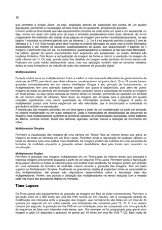 18
que permitem a função Zoom, ou seja, ampliação através da duplicação dos pontos de um quadro
digitalizado, permitindo a visualização em tela cheia de um quadrante, previamente gravado.
Existem ainda os Duo-Quads que são equipamentos oriundos da união entre um quad e um seqüencial, ou
seja, temos um quad com cada uma de suas 4 entradas seqüenciando entre duas câmeras, de forma
programável. Na realidade são criadas duas páginas de imagem para serem visualizadas/gravadas, ou seja
página 1 mostrada no primeiro período com as câmeras 1, 2, 3 e 4 e no segundo período a página 2 com as
câmeras 5, 6, 7 e 8. Esta função pode estar incluída na própria fabricação do quad, mas já foram fabricados
duplicadores e até mesmo os absurdos quadruplicadores de quads, que seqüenciavam 4 páginas de 4
imagens. Felizmente hoje em dia, os duplicadores, quadruplicadores e similares já não são mais fabricados.
Na prática, apesar de serem equipamentos bem superiores aos seqüenciais, os quads, também são
bastante limitados. Pois fazem a compactação da imagem de forma a reduzir a resolução da imagem de
cada câmera em ¼. Ou seja, grande parte dos detalhes da imagem serão perdidos de forma irreversível.
Possuem um custo médio relativamente baixo, mas sua aplicação também está se tornando obsoleta,
dadas as suas limitações e da redução de custo dos sistemas de gravação digital.
Multiplexadores
Durante muitos anos os multiplexadores foram a melhor e mais avançada alternativa de gerenciamento de
sistemas de CFTV, permitindo que várias câmeras, usualmente em conjuntos de 4, 10 ou 16 canais fossem
gravadas simultaneamente em um mesmo time-lapse. Graças a seu princípio de funcionamento, os
multiplexadores tem uma operação bastante superior aos quads e seqüenciais, pois além de gravar
imagens de todas as câmeras em intervalos menores, possuem ainda a capacidade de mostrar as imagens
em multi-screen, ou seja várias câmeras ao mesmo tempo no monitor, permitindo ao operador um controle
de um número maior de câmeras. Além disso, as imagens são enviadas para a gravação em quadro
completo, significando uma menor quantidade de informações perdidas nas imagens. A saída do
multiplexador possui uma forma seqüencial em alta velocidade, que é sincronizada e controlada na
gravação e também na reprodução.
A reprodução das imagens gravadas em um time-lapse a partir de um multiplexador só pode ser efetuada
no próprio multiplexador ou em outro compatível. Dada a necessidade de decodificação da sequência de
imagens. Nos multiplexadores surgiram os primeiros esboços de programações avançadas, como sistemas
de alarme, controle remoto, títulos nas câmeras, agendas, senhas, menus e detecção de movimento em
vídeo.
Multiplexador Simplex
Permitem a visualização das imagens de uma câmera em Tempo Real ao mesmo tempo que grava as
imagens de todas as câmeras em um Time Lapse. Permitem ainda a reprodução de qualquer câmera ou
todas as câmeras para uma análise mais detalhada. As imagens podem ser exibidas em uma variedade de
formatos de multi-tela enquanto a gravação estiver desabilitada. deal para locais sem operador ou
visualização.
Multiplexador Duplex
Permitem a gravação das imagens multiplexadas em um Time-Lapse ao mesmo tempo que processa e
reproduz imagens previamente gravadas a partir de um segundo Time-Lapse. Permitem ainda a reprodução
de qualquer câmera ou todas as câmeras para uma análise mais detalhada. As imagens podem ser exibidas
em uma variedade de formatos de multi-tela mesmo durante a gravação das imagens. Tem um custo
superior ao Multiplexador Simplex. Atualmente os gravadores digitais já suplantam todas as características
dos multiplexadores, até porque são dispositivos desenvolvidos sobre a tecnologia base dos
multiplexadores. Porém, aos poucos a utilização dos multiplexadores vai sendo reduzida com a entrada
cada vez maior dos gravadores digitais no mercado.
Time-Lapses
Os Time-Lapses são equipamentos de gravação de imagens em fitas de vídeo convencionais. Permitem a
gravação entre 24 e 960 horas em uma fita VHS normal de 120 minutos. Isto é conseguido através da
modificação dos intervalos entre a gravação das imagem, que normalmente são feitas em um total de 30
quadros por segundo em um vídeo cassete, nos time-lapses são reduzidos para 15, 10, 5, 1 ou menos
campos por segundo. A gravação em fita VHS em um time-lapse pode ser comparada com uma gravação
de sequência de fotos com intervalos mais lentos, que . Por exemplo, se for programado para gravar uma
imagem a cada 0,4 segundos o gravador irá gravar por 48 horas em uma fita VHS T-120. Este modo de
 