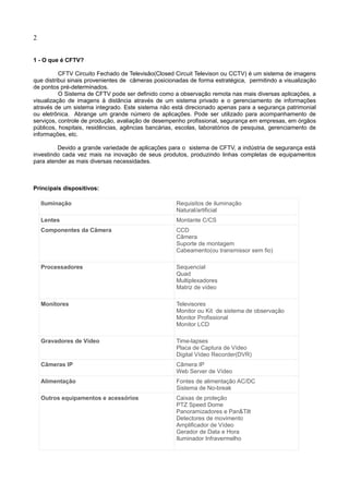 2
1 - O que é CFTV?
CFTV Circuito Fechado de Televisão(Closed Circuit Televison ou CCTV) é um sistema de imagens
que distribui sinais provenientes de câmeras posicionadas de forma estratégica, permitindo a visualização
de pontos pré-determinados.
O Sistema de CFTV pode ser definido como a observação remota nas mais diversas aplicações, a
visualização de imagens à distância através de um sistema privado e o gerenciamento de informações
através de um sistema integrado. Este sistema não está direcionado apenas para a segurança patrimonial
ou eletrônica. Abrange um grande número de aplicações. Pode ser utilizado para acompanhamento de
serviços, controle de produção, avaliação de desempenho profissional, segurança em empresas, em órgãos
públicos, hospitais, residências, agências bancárias, escolas, laboratórios de pesquisa, gerenciamento de
informações, etc.
Devido a grande variedade de aplicações para o sistema de CFTV, a indústria de segurança está
investindo cada vez mais na inovação de seus produtos, produzindo linhas completas de equipamentos
para atender as mais diversas necessidades.
Principais dispositivos:
Iluminação Requisitos de iluminação
Natural/artificial
Lentes Montante C/CS
Componentes da Câmera CCD
Câmera
Suporte de montagem
Cabeamento(ou transmissor sem fio)
Processadores Sequencial
Quad
Multiplexadores
Matriz de vídeo
Monitores Televisores
Monitor ou Kit de sistema de observação
Monitor Profissional
Monitor LCD
Gravadores de Vídeo Time-lapses
Placa de Captura de Vídeo
Digital Vídeo Recorder(DVR)
Câmeras IP Câmera IP
Web Server de Vídeo
Alimentação Fontes de alimentação AC/DC
Sistema de No-break
Outros equipamentos e acessórios Caixas de proteção
PTZ Speed Dome
Panoramizadores e Pan&Tilt
Detectores de movimento
Amplificador de Vídeo
Gerador de Data e Hora
Iluminador Infravermelho
 