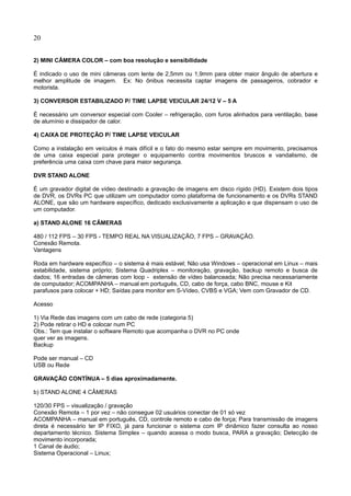 20
2) MINI CÂMERA COLOR – com boa resolução e sensibilidade
É indicado o uso de mini câmeras com lente de 2,5mm ou 1,9mm para obter maior ângulo de abertura e
melhor amplitude de imagem. Ex: No ônibus necessita captar imagens de passageiros, cobrador e
motorista.
3) CONVERSOR ESTABILIZADO P/ TIME LAPSE VEICULAR 24/12 V – 5 A
É necessário um conversor especial com Cooler – refrigeração, com furos alinhados para ventilação, base
de alumínio e dissipador de calor.
4) CAIXA DE PROTEÇÃO P/ TIME LAPSE VEICULAR
Como a instalação em veículos é mais difícil e o fato do mesmo estar sempre em movimento, precisamos
de uma caixa especial para proteger o equipamento contra movimentos bruscos e vandalismo, de
preferência uma caixa com chave para maior segurança.
DVR STAND ALONE
É um gravador digital de vídeo destinado a gravação de imagens em disco rígido (HD). Existem dois tipos
de DVR, os DVRs PC que utilizam um computador como plataforma de funcionamento e os DVRs STAND
ALONE, que são um hardware específico, dedicado exclusivamente a aplicação e que dispensam o uso de
um computador.
a) STAND ALONE 16 CÂMERAS
480 / 112 FPS – 30 FPS - TEMPO REAL NA VISUALIZAÇÃO, 7 FPS – GRAVAÇÃO.
Conexão Remota.
Vantagens
Roda em hardware específico – o sistema é mais estável; Não usa Windows – operacional em Linux – mais
estabilidade, sistema próprio; Sistema Quadriplex – monitoração, gravação, backup remoto e busca de
dados; 16 entradas de câmeras com loop - extensão de vídeo balanceada; Não precisa necessariamente
de computador; ACOMPANHA – manual em português, CD, cabo de força, cabo BNC, mouse e Kit
parafusos para colocar + HD; Saídas para monitor em S-Vídeo, CVBS e VGA; Vem com Gravador de CD.
Acesso
1) Via Rede das imagens com um cabo de rede (categoria 5)
2) Pode retirar o HD e colocar num PC
Obs.: Tem que instalar o software Remoto que acompanha o DVR no PC onde
quer ver as imagens.
Backup
Pode ser manual – CD
USB ou Rede
GRAVAÇÃO CONTÍNUA – 5 dias aproximadamente.
b) STAND ALONE 4 CÂMERAS
120/30 FPS – visualização / gravação
Conexão Remota – 1 por vez – não consegue 02 usuários conectar de 01 só vez
ACOMPANHA – manual em português, CD, controle remoto e cabo de força; Para transmissão de imagens
direta é necessário ter IP FIXO, já para funcionar o sistema com IP dinâmico fazer consulta ao nosso
departamento técnico. Sistema Simplex – quando acessa o modo busca, PARA a gravação; Detecção de
movimento incorporada;
1 Canal de áudio;
Sistema Operacional – Linux;
 