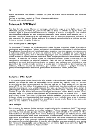 21
Acesso via rede com cabo de rede – categoria 5 ou pode tirar o HD e colocar em um PC para buscar as
imagens;
Tem que ter o software instalado no PC que vai visualizar as imagens;
Transmite áudio via rede e internet.
Sistemas de CFTV Digital
Nos dias de hoje quando falamos em tecnologia, naturalmente surge o termo digital, seja em TV,
informática, veículos, medicina, etc, praticamente todas as áreas são afetadas de alguma forma pela
revolução digital, a qual obviamente oferece muitas vantagens e atrativos, se comparada com sistemas
tradicionalmente analógicos. Na área de segurança eletrônica não é diferente, temos sistemas de CFTV,
alarmes e controle de acesso cada vez mais poderosos. Mas um fator muito importante a verificarmos é
qual a vantagem dos sistemas digitais, qual parte do processo é realmente digital e na prática o que isso
implica na operação e resposta do sistema.
Quais as vantagens do CFTV Digital
Os sistemas de CFTV digitais são simplesmente mais rápidos, flexíveis, expansíveis e fáceis de administrar
que qualquer sistema analógico. Podendo ser integrado com instalações existentes de Circuito Fechado de
Televisão ainda oferecendo acesso imediato as imagens ao vivo ou mesmo as gravadas; o armazenamento
é muito mais simples, oferendo um tempo de autonomia muito maior; a qualidade da imagem digital é
incomparavelmente superior, além de não sofrer degradações com armazenamento. Os sistemas digitais
podem alcançar um objetivo primordial: diminuir os custos de operação resultando em um melhor custo e
beneficio. Os benefícios de sistemas digitais são obviamente gritantes, quando comparamos com as
características equivalentes de sistemas analógicos. Cada vez mais os benefícios do CFTV Digital
substituem a tecnologia anteriormente dominante, por todas as suas vantagens, mas principalmente pela
possibilidade de conexão em rede, permitindo o acesso local ou remoto, redução de infra-estrutura de
instalação, melhores recursos de informática, que permitem um acesso a qualquer momento e
gerenciamento de permissões de acessos, gerenciamento de histórico de eventos, entre outras.
Qual parte do CFTV é Digital?
O bloco de captação é formado pelo conjunto lente e câmera, que converte a luz refletida na cena em sinais
elétricos que através dos meios de transmissão (Cabos Coaxiais, Par Trançado, Fibra, RF, etc) são
encaminhados ao bloco de processamento de vídeo, que pode ser um Quad, seqüencial, mux, placa de
captura, DVR, etc. Após o bloco de processamento de vídeo temos o bloco de gravação que normalmente
nos sistemas analógicos é uma unidade separada (time-lapse), já nos sistemas digitais quase sempre é
parte integrante do processamento(DVR ou Placa Captura). Por último, temos a interface de visualização e
controle, ou seja, onde teremos a visualização das imagens e controle do sistema (Monitor, Teclado, Mouse,
Interface). Estes blocos básicos estão presentes em praticamente todos os sistemas de CFTV, sejam
analógicos ou digitais. Porém, quando tratamos de sistemas analógicos começamos a encontrar algumas
limitações críticas, como baixa capacidade de processamento, menor resolução, pouco tempo de gravação,
impossibilidade de expansão, e principalmente a ausência de acesso remoto. Desta forma o sistema de
CFTV fica órfão em termos de flexibilidade e recursos.
CFTV Analógico
Com o advento dos sistemas digitais, ocorreram várias transformações nos sistemas de CFTV, agregando
recursos, facilidades e inovações entre outras vantagens. Podemos destacar: maior resolução, maior
sensibilidade, mais recursos, gravação inteligente por horários e por detecção de movimento em vídeo,
melhores técnicas de compactação, maior período de back-up com imagens de melhor qualidade, entre
diversas outras vantagens. Porém dentre estes recursos, o mais marcante é a conexão e acesso remoto via
rede/internet. Aproveitando os recursos altamente desenvolvidos e eficientes disponíveis para as redes o
CFTV hoje em dia se tornou muito mais poderoso e completo e juntamente com o desenvolvimento mundial
tornou-se uma ferramenta indispensável de controle, administração e segurança, acessível a uma parcela
bem interessante da população. Mas quando adquirimos um sistema digital, o que realmente é digital ? A
câmera? O meio de Transmissão? O Processamento?
 