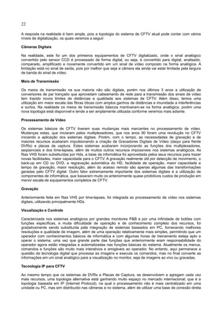 22
A resposta na realidade é bem ampla, pois a topologia do sistema de CFTV atual pode contar com vários
níveis de digitalização, os quais veremos a seguir:
Câmeras Digitais
Na realidade, este foi um dos primeiros equipamentos de CFTV digitalizado, onde o sinal analógico
convertido pelo sensor CCD é processado de forma digital, ou seja, é convertido para digital, analisado,
comparado, amplificado e novamente convertido em um sinal de vídeo composto na forma analógica. A
limitação está no sinal de saída, pois por melhor que seja a câmera ela ainda vai estar limitada pela largura
de banda do sinal de vídeo.
Meio de Transmissão
Os meios de transmissão na sua maioria não são digitais, porém nos últimos 3 anos a utilização de
conversores de par trançado que aproveitam cabeamento de rede para a transmissão dos sinais de vídeo
tem trazido novos limites de distâncias e qualidade aos sistemas de CFTV. Além disso, temos uma
utilização em maior escala das fibras óticas com amplos ganhos de distâncias e imunidade a interferências
e surtos. Na realidade os meios de transmissão básicos mantiveram-se na forma analógica, porém uma
nova topologia está disponível e tende a ser amplamente utilizada conforme veremos mais adiante.
Processamento de Vídeo
Os sistemas básicos de CFTV tiveram suas mudanças mais marcantes no processamento de vídeo.
Mudanças estas, que iniciaram pelos multiplexadores, que nos anos 90 foram uma revolução no CFTV
iniciando a aplicação dos sistemas digitais. Porém, com o tempo, as necessidades de gravação e de
maiores recursos acabaram impulsionando a criação de Gravadores Digitais de Vídeo (daqui para frente
DVRs) e placas de captura. Estes sistemas acabaram incorporando as funções dos multiplexadores,
seqüenciais e dos time-lapses, além de muitos outros recursos impossíveis nos sistemas analógicos. As
fitas VHS foram substituídas por Hds, a base da informática foi aproveitada pelos seus recursos para trazer
novas facilidades, maior capacidade para o CFTV. A gravação realmente útil por detecção de movimento, o
back-up em CD ou DVD, a regravação automática do HD, facilidade de operação, maior capacidade e
tempo de gravação, maior resolução, além do acesso remoto são apenas algumas das transformações
geradas pelo CFTV digital. Outro fator extremamente importante dos sistemas digitais é a utilização de
componentes de informática, que baixaram muito os anteriormente quase proibitivos custos de produção em
menor escala de equipamentos completos de CFTV.
Gravação
Anteriormente feita em fitas VHS por time-lapses, foi integrada ao processamento de vídeo nos sistemas
digitais, utilizando principalmente HDs.
Visualização e Controle
Caracterizada nos sistemas analógicos por grandes monitores P&B e por uma infinidade de botões com
funções específicas, e muita dificuldade de operação e de conhecimento completo dos recursos, foi
gradativamente sendo substituída pela integração de sistemas baseados em PC, fornecendo melhores
resoluções e qualidade de imagem, além de uma operação relativamente mais simples, permitindo que um
operador com conhecimentos básicos de informática e com algumas horas de treinamento esteja apto a
operar o sistema; uma vez que grande parte das funções que anteriormente eram responsabilidade do
operador agora estão integradas e automatizadas nas funções básicas do sistema. Atualmente os menus,
comandos e funções são muito mais interativos e amigáveis ao operador. No entanto, aqui permanece a
questão da tecnologia digital que processa as imagens e executa os comandos, mas no final converte as
informações em um sinal analógico para a visualização no monitor, seja de imagens ao vivo ou gravadas.
Tecnologia IP para CFTV
Ao mesmo tempo que os sistemas de DVRs e Placas de Captura, se desenvolvem e agregam cada vez
mais recursos, uma topologia alternativa está ganhando muito espaço no mercado internacional, que é a
topologia baseada em IP (Internet Protocol), na qual o processamento não é mais centralizado em uma
unidade ou PC, mas sim distribuído nas câmeras e no sistema, além de utilizar uma base de conexão direta
 