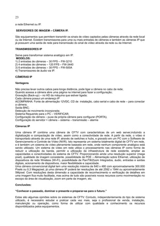 23
a rede Ethernet ou IP.
SERVIDORES DE IMAGEM – CÂMERA IP.
São equipamentos que permitem transmitir os sinais de vídeo captados pelas câmeras através da rede local
ou da Internet. Existem transmissores para uma ou mais entradas de câmeras e também as câmeras IP que
já possuem uma saída de rede para transmissão do sinal de vídeo através da rede ou da Internet.
TRANSMISSORES IP
Serve para transformar sistema analógico em IP.
MODELOS:
1) 2 entradas de câmeras – 30 FPS – FW-3210
2) 4 entradas de câmeras – 120 FPS – FW-3440
3) 6 entradas de câmeras – 30 FPS – FW-500A
4) Transmissores de áudio via IP.
CÂMERAS IP
Vantagens
Não precisa levar outros cabos para longa distância, pode ligar a câmera no cabo de rede;
Quando acessa a câmera abre uma página na internet para fazer a configuração;
Gravação (Back-up) – no HD da máquina que estiver ligada;
Cada câmera possui um endereço IP
ACOMPANHA: Fonte de alimentação 12VDC, CD de instalação, cabo serial e cabo de rede – para conectar
a câmera;
Saída BNC;
Detecção de movimento incorporada;
Sistema Requerido para o PC – VERIFICAR;
Configuração da câmera – puxa da própria câmera para configurar (PORTA).
Configuração do servidor = câmera – sistema – transmissão – alarme
Câmeras IP
Uma câmera IP combina uma câmera de CFTV com características de um web server,incluindo a
digitalização e compactação de vídeo, assim como a conectividade de rede. A partir da rede, o vídeo é
transportado através de uma rede IP, através de switches e hubs, e gravado em um PC com o Software de
Gerenciamento e Controle de Vídeo (NVR). Isto representa um sistema totalmente digital de CFTV em rede,
e é também um sistema de vídeo plenamente baseado em rede, onde nenhum componente analógico está
sendo utilizado. Um sistema de vídeo em rede utiliza o processamento nas câmeras IP como forma de
reduzir a utilização da banda, permitir a utilização da infraestrutura de rede existente, ampliar as
capacidades e conectividades do sistema de CFTV. Proporcionando ainda uma resolução superior (mega
pixel), qualidade de imagem consistente, possibilidade de POE – Alimentação sobre Ethernet, utilização de
dispositivos de rede Wireless (Wi-Fi), possibilidade de Pan/Tilt/Zoom Integrados, áudio, entradas e saídas
digitais, acionamento de dispositivos, maior flexibilidade e capacidade.
Uma câmera convencional digital tem uma resolução máxima de 640 x 480 com aproximadamente 300.000
Pixels ou 0,3 Megapixel, já uma câmera IP poderá ter resoluções de até 2592 x 1944 ou aproximadamente
5Mpixel. Com resoluções desta dimensão a capacidade de reconhecimento e verificação de detalhes em
uma imagem fica muito facilitada, mas acima de tudo são possíveis novos recursos como movimentação no
escopo da área de visualização, zoom em parte da imagem, etc.
Conclusões:
“Conhecer o passado, dominar o presente e preparar-se para o futuro.”
Estas são algumas opiniões sobre os sistemas de CFTV. Contudo, independentemente do tipo de sistema
utilizado, é necessário estudar e praticar cada vez mais, seja o profissional de venda, instalação,
manutenção ou operação, como forma de utilizar com qualidade e conhecimento os recursos
disponibilizados pelos equipamentos.
 