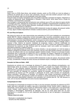 25
acessível.
Assim como os DVRs Stand Alone, são também robustos, porém os PCs DVRs em nível de software e
periféricos de entrada são um pouco mais vulneráveis, mas por outro lado também possuem muito mais
recursos de software, além de uma atualização muito mais simples.
Possuem todas as funções necessárias para uma perfeita supervisão e gravação de imagens, integrando as
funções de Sequencial, Quad, Multiplexador e Gravador e Web Server, tendo desta forma a função de
centralizar o processamento e gravação.
Sua montagem e componentes são normalmente mais confiáveis que os PCs com placa de captura devido
a montagem em série, utilização de componentes de maior qualidade e especificamente compatíveis com o
sistema de CFTV, maior nível de testes efetuados, atualização constante, além do bloqueio aos acessos de
Bios, Hardware, Dispositivos e aplicativos.
Possuem as Entradas de vídeo com conectores BNC diretamente na placa de captura, não possuem saídas
em loop, alguns modelos disponibilizam entradas e saídas de alarme, porta serial RS232, etc.
PC com Placa de Captura
São placas de captura de vídeo desenvolvidas para aplicações de CFTV para instalação em computadores
padrão IBM PC, utilizam componentes normais como placa mãe, memórias, processador, placas, etc, em
conjunto com o Hardware e Software do sistema de CFTV. O software de captura possui um grande nível de
personalização e recursos disponibilizados, porém o bloqueio de outros recursos e acessos mais perigosos
ao computador normalmente não são possíveis. Normalmente não é possível efetuar a proteção contra o
acessso a Bios, Sistema de arquivos, instalação de programas, acesso a internet, modificação de
dispositivos de hardware, execução de aplicativos externos, etc. Para o usuário final, geralmente o sistema
operacional fica acessível, ou seja Windows pode ser acessado, assim como podem ser instalados e
executados programas e utilitários diversos.
Dentre os tipos especificados de DVRs são os menos robustos, e os que possuem um nível de acesso a
software e periféricos de entrada muito mais vulnerável, mas por outro lado também possuem uma série de
recursos de software além de uma atualização também bastante simples. Possuem as principais funções
necessárias para a supervisão do sistema de CFTV e gravação de imagens, integrando as funções de
Sequencial, Quad, Multiplexador e Gravador e Web Server, tendo desta forma a função de centralizar o
processamento e gravação.
Possuem as Entradas de vídeo com conectores BNC diretamente na placa de captura, não possuem saídas
em loop, normalmente a inserção de outros recursos de hardware requer a instalação de placas adicionais.
Gravador de Vídeo em Rede – NVR
Atualmente em sintonia com a tecnologia de câmeras IP, existem ainda softwares principalmente e em
determinadas linhas de produtos e equipamentos dedicados a gravação de imagens transmitidas por
câmeras IP. São softwares bastante avançados que possuem várias configurações e opções para
gerenciamento e gravação de câmeras IP. Possuem funções para um melhor uso dos recursos das câmeras
IP, como gravação por detecção de movimento, agenda de gravação, controle de PTZ, pré-alarme,
transferência de arquivos por FTP, gravação e reprodução de áudio, vários formatos de visualização,
backup automático, redundância na gravação. Os softwares mais simples normalmente controlam um
máximo de 16 câmeras, são gratuitos e podem ser baixados ou ainda acompanham as câmeras IP. Porém
muitos fabricantes disponibilizam softwares mais avançados com controle para 64, 128, 256 câmeras ou
mais, com os recursos citados além de outros recursos especializados.
Compactação de vídeo
A Tecnologia de compactação de Imagens de Vídeo é uma dos principais operações de sistemas de CFTV
digital, seja para a gravação de imagens, seja para a transmissão remota. Quanto melhor o algoritmo de
compressão, menos espaço será ocupado por determinada imagem e mais rápida será a sua transmissão
remota. Existem vários algoritmos disponíveis, cada um com suas características especificas, com
vantagens e desvantagens, dependendo da aplicação, mas de um modo geral todos tem um bom
desempenho e a escolha de um ou outro dependerá basicamente do tipo de aplicação e necessidades
especificas.
Fatores a levar em conta:
 Resolução e complexidade das imagens;
 Tamanho dos HDs Utilizados;
 