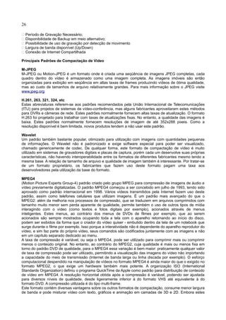26
 Período de Gravação Necessário;
 Disponibilidade de Backup em meio alternativo;
 Possibilidade de uso de gravação por detecção de movimento
 Largura de banda disponível (Up/Down)
 Conexão de Internet Compartilhada
Principais Padrões de Compactação de Video
M-JPEG
M-JPEG ou Motion-JPEG é um formato onde é criada uma seqüência de imagens JPEG completas, cada
quadro dentro do vídeo é armazenado como uma imagem completa. As imagens imóveis são então
organizadas para exibição em seqüência em altas taxas de frames produzindo vídeos de ótima qualidade,
mas ao custo de tamanhos de arquivo relativamente grandes. Para mais informação sobre o JPEG visite
www.jpeg.org.
H.261, 263, 321, 324, etc
Estas abreviaturas referem-se aos padrões recomendados pela União Internacional de Telecomunicações
(ITU) para projetos de sistemas de vídeo-conferência, mas alguns fabricantes aproveitaram estes métodos
para DVRs e câmeras de rede. Estes padrões normalmente fornecem altas taxas de atualização. O formato
H.263 foi projetado para trabalhar com taxas de atualizações fixas. No entanto, a qualidade das imagens é
baixa. Estes padrões normalmente fornecem resoluções de imagem de até 352x288 pixeis. Como a
resolução disponível é bem limitada, novos produtos tendem a não usar este padrão.
Wavelet
Um padrão também bastante popular, otimizado para utilização com imagens com quantidades pequenas
de informações. O Wavelet não é padronizado e exige software especial para poder ser visualizado,
chamado genericamente de codec. De qualquer forma, este formato de compactação de vídeo é muito
utilizado em sistemas de gravadores digitais e placas de captura, porém cada um desenvolve suas próprias
características, não havendo interoperabilidade entre os formatos de diferentes fabricantes mesmo tendo a
mesma base. A relação de tamanho de arquivo e qualidade de imagem também é interessante. Por tratar-se
de um formato proprietário, os fabricantes que fazem uso deste formato pagam uma taxa aos
desenvolvedores pela utilização da base do formato.
MPEG4
(Motion Picture Experts Group-4) padrão criado pelo grupo MPEG para compressão de imagens de áudio e
vídeo previamente digitalizadas. O padrão MPEG4 começou a ser concebido em julho de 1993, tendo sido
aprovado como padrão internacional em 1998. Vários vídeos transmitidos pela Internet fazem uso deste
padrão, assim como telefones celulares que utilizam imagens. É um padrão mais avançado do que o
MPEG2: além da melhoria nos processos de compressão, que se traduzem em arquivos comprimidos com
tamanho muito menor sem perda aparente de qualidade, permite também o uso de outros tipos de mídia
interagindo com o vídeo (como textos e fotos digitais por exemplo), acionados através de menus
inteligentes. Estes menus, ao contrário dos menus de DVDs de filmes por exemplo, que ao serem
acionados são sempre mostrados ocupando toda a tela com o aparelho retornando ao início do disco,
podem ser exibidos da forma que o criador do vídeo quiser - embutido dentro da tela de um notebook que
surge durante o filme por exemplo. Isso porque a interatividade não é dependente do aparelho reprodutor do
vídeo, e sim faz parte do próprio vídeo, seus comandos são codificados juntamente com as imagens e não
em um capítulo separado dedicado ao menu.
A taxa de compressão é variável, ou seja o MPEG4, pode ser utilizado para comprimir mais ou comprimir
menos o conteúdo original. No entanto, ao contrário do MPEG2, cuja qualidade é mais ou menos fixa em
torno do padrão DVD de qualidade, para o MPEG4 essa variação é bem maior: praticamente qualquer valor
de taxa de compressão pode ser utilizado, permitindo a visualização das imagens do vídeo não importando
a capacidade do meio de transmissão (Internet de banda larga ou linha discada por exemplo). O esforço
computacional despendido na manipulação de vídeos no formato MPEG4 é ainda maior do que o exigido no
formato MPEG2, o que exige um hardware também mais potente. A organização ISO (International
Standards Organization) definiu o programa QuickTime da Apple como padrão para distribuição de conteúdo
de vídeo em MPEG4. A resolução horizontal obtida após a compressão é variável, podendo ser ajustada
para diversos níveis de qualidade, desde ligeiramente inferior à do formato VHS até equivalente à do
formato DVD. A compressão utilizada é do tipo multi-frame.
Este formato contém diversas vantagens sobre os outros formatos de compactação, consume menor largura
de banda e pode misturar vídeo com texto, gráficos e animação em camadas de 3D e 2D. Embora estes
 