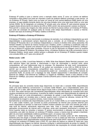 28
Endereço IP público é para a internet como o exemplo citado acima. É como um número de telefone
conectado a rede pública que pode ser chamado a partir de qualquer telefone conectado a este serviço. Já
um Endereço IP Privado, opera como se fosse um ramal de uma central telefônica PABX dentro de uma
empresa, ou seja trabalha somente dentro de uma área limitada como uma rede local (LAN) ou uma rede
remota (WAN). Se for designado um endereço IP privado para uma câmera IP, será possível acessar as
imagens desta câmera dentro do sistema da LAN ou WAN, porém não será possível o acesso via Internet.
Para permitir o acesso das imagens de vídeo através da Internet é preciso atribuir um Endereço IP Público,
que pode ser acessado de qualquer parte do mundo onde esteja disponibilizado o acesso a Internet.
Existem dois tipos de Endereço IP Público: Estático e Dinâmico.
Endereço IP Estático e Endereço IP Dinâmico
O Endereço IP Estático, como mencionado no endereço de exemplo, é um endereço independente que será
disponibilizado e permanecerá sempre disponível para a conexão. Já um Endereço IP Dinâmico, ou
Endereço IP Flutuante não é um endereço independente e o mesmo é dividido entre vários assinantes. Ele
também trabalha na Internet da mesma maneira que o Estático, porém, o endereço é modificado cada vez
que é feita a conexão. Quando uma câmera IP tiver de ser designada com Endereço IP Dinâmico, certifique-
se que a câmera IP suporta estas condições. Procure no site do fabricante um listagem como os usuários
que utilizam Endereço IP Dinâmico. De qualquer forma, o Endereço Dinâmico não é tão conveniente como o
Endereço Estático, sendo assim, prefira sempre a utilização de um Endereço IP Estático quando instalar
uma conexão ADSL ou E1 para uma câmera IP.
Redes Locais - LAN
Redes Locais ou LANs, (Local Area Network) ou WAN, Wide Area Network (Rede Remota) possuem uma
infra estrutura lógica que permite a interconexão e troca de informações e serviços entre vários
computadores, em uma determinada área ou empresa. Os dispositivos de rede como computadores,
impressoras, servidores, DVRs, câmera IP, etc podem ser conectados a uma LAN ou WAN de forma a
permitir que os outros computadores compartilhem seus recursos e suas informações, incluindo as
informações e gravações de vídeo. Os computadores podem ser conectados a LAN ou WAN através de
conectores RJ45, de acordo com a topologia da rede. Existem basicamente 3 velocidades de conexão:
Ethernet de 10Mbps, Fast Ethernet de 100Mbps e a Gigabit de 1000Mbps. Sendo a mais utilizada a Fast
Ethernet de 100Mbps, que possui velocidade e banda suficiente para a maioria das aplicações normais em
rede local.
Banda Larga
Os principais tipos de conexões banda larga disponíveis no brasil são a conexão ADSL disponibilizada
sobre uma linha telefônica convencional e a conexão Cable Modem, que é disponibilizada sobre uma
conexão de TV a cabo, além dessas temos alguns locais onde a conexão de internet é fornecida via rádio
ou Wi-fi. Para estes serviços são normalmente disponibilizadas várias velocidades de conexões tanto para
usuários domésticos como corporativos. A escolha da melhor conexão para disponibilização de sistemas de
CFTV, deve levar em conta principalmente a velocidade de upload, a qual define a velocidade que as
informações podem ser enviadas para a internet, quanto maior o número de câmeras, número de FPS,
complexidade da imagem e usuários remotos, maior a banda necessária.
Normalmente as conexões são disponibilizadas a partir de um modem ADSL ou um modem Banda Larga de
TV a cabo (cable modem), que converte os sinais provenientes da internet para pacotes ethernet para
serem repassados ao servidor ou rede local. Existem modens roteados que criam uma camada que isola a
rede local da internet, adicionando segurança para rede. Caso a conexão seja compartilhada com
aplicações convencionais de internet para a empresa, ainda será necessário dimensionar a conexão de
forma suportar todas as conexões e acessos. É sempre recomendável a utilização de conexão do tipo
corporativa, pois além de oferecer um endereço IP Estático, possui a mesma taxa de upload e download,
além de uma maior estabilidade e latência permitindo assim, um acesso mais confiável.
Quando o modem banda larga é roteado o compartilhamento da conexão pode ser feito diretamente,
bastando para isso plugar a conexão ethernet do modem no hub ou switch da rede local, os endereços IP
dos computadores serão disponibilizados automaticamente pela função DHCP, nesse caso é recomendável
configurar um endereço IP Estático para o DVR, PC com placa de captura ou câmera IP. Após isso, para
disponibilização das imagens na internet, devemos configurar o redirecionamento de portas no roteador. O
redirecionamento de portas é o processo de encaminhamento das requisições de conexão externas feitas
 