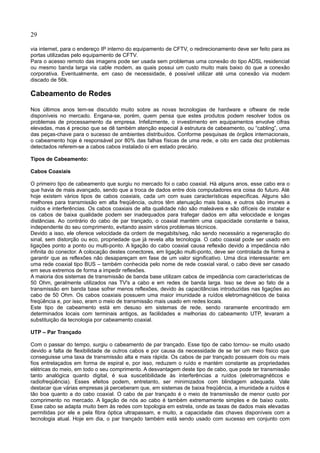 29
via internet, para o endereço IP interno do equipamento de CFTV, o redirecionamento deve ser feito para as
portas utilizadas pelo equipamento de CFTV.
Para o acesso remoto das imagens pode ser usada sem problemas uma conexão do tipo ADSL residencial
ou mesmo banda larga via cable modem, as quais possui um custo muito mais baixo do que a conexão
corporativa. Eventualmente, em caso de necessidade, é possível utilizar até uma conexão via modem
discado de 56k.
Cabeamento de Redes
Nos últimos anos tem-se discutido muito sobre as novas tecnologias de hardware e oftware de rede
disponíveis no mercado. Engana-se, porém, quem pensa que estes produtos podem resolver todos os
problemas de processamento da empresa. Infelizmente, o investimento em equipamentos envolve cifras
elevadas, mas é preciso que se dê também atenção especial à estrutura de cabeamento, ou “cabling”, uma
das peças-chave para o sucesso de ambientes distribuídos. Conforme pesquisas de órgãos internacionais,
o cabeamento hoje é responsável por 80% das falhas físicas de uma rede, e oito em cada dez problemas
detectados referem-se a cabos cabos instalado oi em estado precário.
Tipos de Cabeamento:
Cabos Coaxiais
O primeiro tipo de cabeamento que surgiu no mercado foi o cabo coaxial. Há alguns anos, esse cabo era o
que havia de mais avançado, sendo que a troca de dados entre dois computadores era coisa do futuro. Até
hoje existem vários tipos de cabos coaxiais, cada um com suas características específicas. Alguns são
melhores para transmissão em alta freqüência, outros têm atenuação mais baixa, e outros são imunes a
ruídos e interferências. Os cabos coaxiais de alta qualidade não são maleáveis e são difíceis de instalar e
os cabos de baixa qualidade podem ser inadequados para trafegar dados em alta velocidade e longas
distâncias. Ao contrário do cabo de par trançado, o coaxial mantém uma capacidade constante e baixa,
independente do seu comprimento, evitando assim vários problemas técnicos.
Devido a isso, ele oferece velocidade da ordem de megabits/seg, não sendo necessário a regeneração do
sinal, sem distorção ou eco, propriedade que já revela alta tecnologia. O cabo coaxial pode ser usado em
ligações ponto a ponto ou multi-ponto. A ligação do cabo coaxial causa reflexão devido a impedância não
infinita do conector. A colocação destes conectores, em ligação multi-ponto, deve ser controlada de forma a
garantir que as reflexões não desapareçam em fase de um valor significativo. Uma dica interessante: em
uma rede coaxial tipo BUS – também conhecida pelo nome de rede coaxial varal, o cabo deve ser casado
em seus extremos de forma a impedir reflexões.
A maioria dos sistemas de transmissão de banda base utilizam cabos de impedância com características de
50 Ohm, geralmente utilizados nas TV's a cabo e em redes de banda larga. Isso se deve ao fato de a
transmissão em banda base sofrer menos reflexões, devido às capacitâncias introduzidas nas ligações ao
cabo de 50 Ohm. Os cabos coaxiais possuem uma maior imunidade a ruídos eletromagnéticos de baixa
freqüência e, por isso, eram o meio de transmissão mais usado em redes locais.
Este tipo de cabeamento está em desuso em sistemas de rede, sendo raramente encontrado em
determinados locais com terminais antigos, as facilidades e melhorias do cabeamento UTP, levaram a
substituição da tecnologia por cabeamento coaxial.
UTP – Par Trançado
Com o passar do tempo, surgiu o cabeamento de par trançado. Esse tipo de cabo tornou- se muito usado
devido a falta de flexibilidade de outros cabos e por causa da necessidade de se ter um meio físico que
conseguisse uma taxa de transmissão alta e mais rápida. Os cabos de par trançado possuem dois ou mais
fios entrelaçados em forma de espiral e, por isso, reduzem o ruído e mantém constante as propriedades
elétricas do meio, em todo o seu comprimento. A desvantagem deste tipo de cabo, que pode ter transmissão
tanto analógica quanto digital, é sua suscetibilidade às interferências a ruídos (eletromagnéticos e
radiofreqüência). Esses efeitos podem, entretanto, ser minimizados com blindagem adequada. Vale
destacar que várias empresas já perceberam que, em sistemas de baixa freqüência, a imunidade a ruídos é
tão boa quanto a do cabo coaxial. O cabo de par trançado é o meio de transmissão de menor custo por
comprimento no mercado. A ligação de nós ao cabo é também extremamente simples e de baixo custo.
Esse cabo se adapta muito bem às redes com topologia em estrela, onde as taxas de dados mais elevadas
permitidas por ele e pela fibra óptica ultrapassam, e muito, a capacidade das chaves disponíveis com a
tecnologia atual. Hoje em dia, o par trançado também está sendo usado com sucesso em conjunto com
 