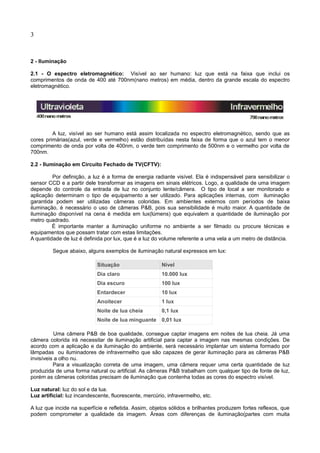 3
2 - Iluminação
2.1 - O espectro eletromagnético: Visível ao ser humano: luz que está na faixa que inclui os
comprimentos de onda de 400 até 700nm(nano metros) em média, dentro da grande escala do espectro
eletromagnético.
A luz, visível ao ser humano está assim localizada no espectro eletromagnético, sendo que as
cores primárias(azul, verde e vermelho) estão distribuídas nesta faixa de forma que o azul tem o menor
comprimento de onda por volta de 400nm, o verde tem comprimento de 500nm e o vermelho por volta de
700nm.
2.2 - Iluminação em Circuito Fechado de TV(CFTV):
Por definição, a luz é a forma de energia radiante visível. Ela é indispensável para sensibilizar o
sensor CCD e a partir dele transformar as imagens em sinais elétricos. Logo, a qualidade de uma imagem
depende do controle da entrada de luz no conjunto lente/câmera. O tipo de local a ser monitorado e
aplicação determinam o tipo de equipamento a ser utilizado. Para aplicações internas, com iluminação
garantida podem ser utilizadas câmeras coloridas. Em ambientes externos com períodos de baixa
iluminação, é necessário o uso de câmeras P&B, pois sua sensibilidade é muito maior. A quantidade de
iluminação disponível na cena é medida em lux(lúmens) que equivalem a quantidade de iluminação por
metro quadrado.
É importante manter a iluminação uniforme no ambiente a ser filmado ou procure técnicas e
equipamentos que possam tratar com estas limitações.
A quantidade de luz é definida por lux, que é a luz do volume referente a uma vela a um metro de distância.
Segue abaixo, alguns exemplos de iluminação natural expressos em lux:
Situação Nível
Dia claro 10.000 lux
Dia escuro 100 lux
Entardecer 10 lux
Anoitecer 1 lux
Noite de lua cheia 0,1 lux
Noite de lua minguante 0,01 lux
Uma câmera P&B de boa qualidade, consegue captar imagens em noites de lua cheia. Já uma
câmera colorida irá necessitar de iluminação artificial para captar a imagem nas mesmas condições. De
acordo com a aplicação e da iluminação do ambiente, será necessário implantar um sistema formado por
lâmpadas ou iluminadores de infravermelho que são capazes de gerar iluminação para as câmeras P&B
invisíveis a olho nu.
Para a visualização correta de uma imagem, uma câmera requer uma certa quantidade de luz
produzida de uma forma natural ou artificial. As câmeras P&B trabalham com qualquer tipo de fonte de luz,
porém as câmeras coloridas precisam de iluminação que contenha todas as cores do espectro visível.
Luz natural: luz do sol e da lua.
Luz artificial: luz incandescente, fluorescente, mercúrio, infravermelho, etc.
A luz que incide na superfície e refletida. Assim, objetos sólidos e brilhantes produzem fortes reflexos, que
podem comprometer a qualidade da imagem. Áreas com diferenças de iluminação(partes com muita
 
