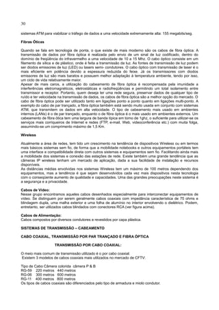 30
sistemas ATM para viabilizar o tráfego de dados a uma velocidade extremamente alta: 155 megabits/seg.
Fibras Óticas
Quando se fala em tecnologia de ponta, o que existe de mais moderno são os cabos de fibra óptica. A
transmissão de dados por fibra óptica é realizada pelo envio de um sinal de luz codificado, dentro do
domínio de freqüência do infravermelho a uma velocidade de 10 a 15 Mhz. O cabo óptico consiste em um
filamento de sílica e de plástico, onde é feita a transmissão da luz. As fontes de transmissão de luz podem
ser diodos emissores de luz (LED) ou lasers semi- condutores. O cabo óptico com transmissão de laser é o
mais eficiente em potência devido a espessura reduzida do feixe. Já os transmissores com diodos
emissores de luz são mais baratos e possuem melhor adaptação à temperatura ambiente, tendo por isso,
um ciclo de vida relativamente maior.
Apesar de mais caros, a utilização do cabeamento de fibra óptica é recompensada pela imunidade a
interferências eletromagnéticos, eletrostáticas e radiofreqüências e permitindo um total isolamento entre
transmissor e receptor. Portanto, quem deseja ter uma rede segura, preservar dados de qualquer tipo de
ruído e ter velocidade na transmissão de dados, os cabos de fibra óptica são a melhor opção do mercado. O
cabo de fibra óptica pode ser utilizado tanto em ligações ponto a ponto quanto em ligações multi-ponto. A
exemplo do cabo de par trançado, a fibra óptica também está sendo muito usada em conjunto com sistemas
ATM, que transmitem os dados em alta velocidade. O tipo de cabeamento mais usado em ambientes
internos (LANs) é o de par trançado, enquanto o de fibra óptica é o mais usado em ambientes externos. Um
cabeamento de fibra ótica tem uma largura de banda típica em torno de 1ghz, o suficiente para utilizar-se os
serviços mais corriqueiros de Internet e redes (FTP, e-mail, Web, videoconferência etc.) com muita folga,
assumindo-se um comprimento máximo de 1,5 Km.
Wireless
Atualmente a área de redes, tem tido um crescimento na tendência de dispositivos Wireless ou em termos
mais básicos sistemas sem fio, de forma que a mobilidade notebooks e outros equipamentos portáteis tem
uma interface e compatibilidade direta com outros sistemas e equipamentos sem fio. Facilitando ainda mais
a mobilidade dos sistemas e conexão das estações de rede. Existe também uma grande tendência que as
câmeras IP wireless tenham um mercado de aplicação, dada a sua facilidade de instalação e recursos
disponíveis.
As distâncias médias envolvidas nos sistemas Wireless tem um máximo de 100 metros dependendo dos
equipamentos, mas a tendência é que sejam desenvolvidos cada vez mais dispositivos nesta tecnologia
com o conseqüente aumento de qualidade e capacidades. Uma das grandes preocupações neste sistema é
a segurança e a privacidade.
Cabos de Vídeo:
Nesse grupo encontramos aqueles cabos desenhados especialmente para interconectar equipamentos de
vídeo. Se distinguem por serem geralmente cabos coaxiais com impedância característica de 75 ohms e
blindagem dupla, uma malha exterior e uma folha de alumínio no interior envolvendo o dielétrico. Podem,
entretanto, ser utilizados cabos blindados com conectores RCA (ver figura acima).
Cabos de Alimentação:
Cabos compostos por diversos condutores e revestidos por capa plástica.
SISTEMAS DE TRANSMISSÃO – CABEAMENTO
CABO COAXIAL, TRANSMISSÃO POR PAR TRANÇADO E FIBRA ÓPTICA
TRANSMISSÃO POR CABO COAXIAL:
O meio mais comum de transmissão utilizado é o por cabo coaxial.
Existem 3 modelos de cabos coaxiais mais utilizados no mercado de CFTV:
Tipo de Cabo Câmera colorida câmera P & B
RG-59 220 metros 440 metros
RG-06 300 metros 600 metros
RG-11 400 metros 800 metros
Os tipos de cabos coaxiais são diferenciados pelo tipo de armadura e miolo condutor.
 